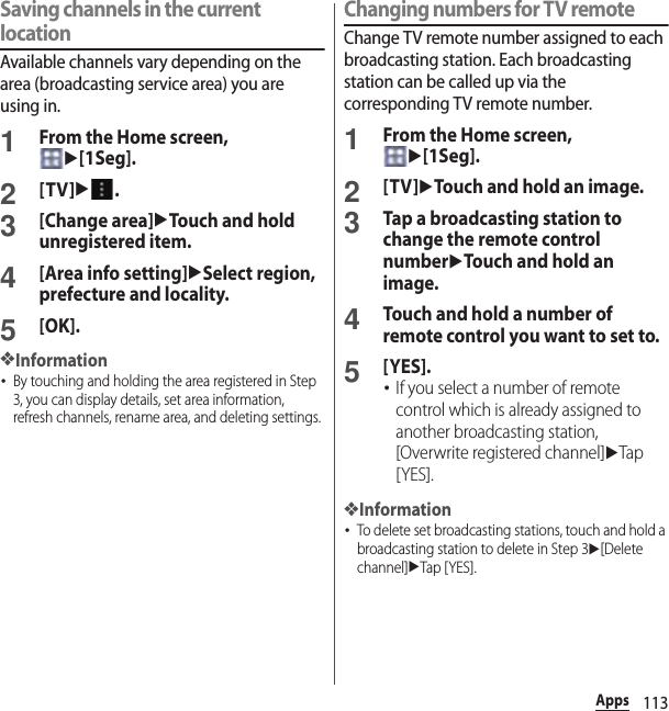 113AppsSaving channels in the current locationAvailable channels vary depending on the area (broadcasting service area) you are using in.1From the Home screen, u[1Seg].2[TV]u.3[Change area]uTouch and hold unregistered item.4[Area info setting]uSelect region, prefecture and locality.5[OK].❖Information･By touching and holding the area registered in Step 3, you can display details, set area information, refresh channels, rename area, and deleting settings.Changing numbers for TV remoteChange TV remote number assigned to each broadcasting station. Each broadcasting station can be called up via the corresponding TV remote number.1From the Home screen, u[1Seg].2[TV]uTouch and hold an image.3Tap a broadcasting station to change the remote control numberuTouch and hold an image.4Touch and hold a number of remote control you want to set to.5[YES].･If you select a number of remote control which is already assigned to another broadcasting station, [Overwrite registered channel]uTap [YES].❖Information･To delete set broadcasting stations, touch and hold a broadcasting station to delete in Step 3u[Delete channel]uTap [ YES].