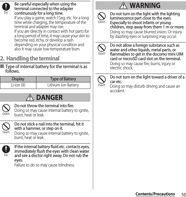 10Contents/PrecautionsBe careful especially when using the terminal connected to the adapter continuously for a long time.If you play a game, watch 1Seg, etc. for a long time while charging, the temperature of the terminal and adapter may rise.If you are directly in contact with hot parts for a long period of time, it may cause your skin to become red, itchy, or develop a rash depending on your physical condition and also it may cause low-temperature burn.2. Handling the terminal■Type of internal battery for the terminal is as follows. DANGERDo not throw the terminal into fire.Doing so may cause internal battery to ignite, burst, heat or leak.Do not stick a nail into the terminal, hit it with a hammer, or step on it.Doing so may cause internal battery to ignite, burst, heat or leak.If the internal battery fluid etc. contacts eyes, immediately flush the eyes with clean water and see a doctor right away. Do not rub the eyes.Failure to do so may cause blindness. WARNINGDo not turn on the light with the lighting luminescence part close to the eyes. Especially to shoot infants or young children, step away from them 1 m or more.Doing so may cause blurred vision. Or injury by dazzling eyes or surprising may occur.Do not allow a foreign substance such as water and other liquids, metal parts, or flammables to get in the docomo mini UIM card or microSD card slot on the terminal.Doing so may cause fire, burns, injury or electric shock.Do not turn on the light toward a driver of a car etc.Doing so may disturb driving and cause an accident.Display Type of BatteryLi-ion 00 Lithium Ion BatteryDoDon’tDon’tDoDon’tDon’tDon’t