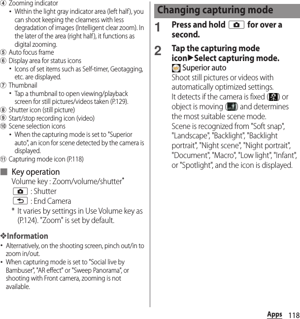 118AppsdZooming indicator･Within the light gray indicator area (left half ), you can shoot keeping the clearness with less degradation of images (Intelligent clear zoom). In the later of the area (right half), it functions as digital zooming.eAuto focus framefDisplay area for status icons･Icons of set items such as Self-timer, Geotagging, etc. are displayed.gThumbnail･Tap a thumbnail to open viewing/playback screen for still pictures/videos taken (P.129).hShutter icon (still picture)iStart/stop recording icon (video)jScene selection icons･When the capturing mode is set to &quot;Superior auto&quot;, an icon for scene detected by the camera is displayed.kCapturing mode icon (P.118)■ Key operationVolume key : Zoom/volume/shutter*k : Shutterx : End Camera* It varies by settings in Use Volume key as (P.124). &quot;Zoom&quot; is set by default.❖Information･Alternatively, on the shooting screen, pinch out/in to zoom in/out.･When capturing mode is set to &quot;Social live by Bambuser&quot;, &quot;AR effect&quot; or &quot;Sweep Panorama&quot;, or shooting with Front camera, zooming is not available.1Press and hold k for over a second.2Tap the capturing mode iconuSelect capturing mode. Superior autoShoot still pictures or videos with automatically optimized settings.It detects if the camera is fixed ( ) or object is moving ( ) and determines the most suitable scene mode.Scene is recognized from &quot;Soft snap&quot;, &quot;Landscape&quot;, &quot;Backlight&quot;, &quot;Backlight portrait&quot;, &quot;Night scene&quot;, &quot;Night portrait&quot;, &quot;Document&quot;, &quot;Macro&quot;, &quot;Low light&quot;, &quot;Infant&quot;, or &quot;Spotlight&quot;, and the icon is displayed.Changing capturing mode