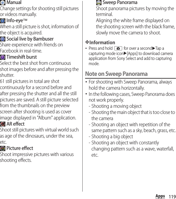 119Apps ManualChange settings for shooting still pictures or videos manually. Info-eye™When a still picture is shot, information of the object is acquired. Social live by BambuserShare experience with friends on Facebook in real-time. Timeshift burstSelect the best shot from continuous shot images before and after pressing the shutter.61 still pictures in total are shot continuously for a second before and after pressing the shutter and all the still pictures are saved. A still picture selected from the thumbnails on the preview screen after shooting is used as cover image displayed in &quot;Album&quot; application. AR effectShoot still pictures with virtual world such as age of the dinosaurs, under the sea, etc. Picture effectShoot impressive pictures with various shooting effects. Sweep PanoramaShoot panorama pictures by moving the terminal.Aligning the white frame displayed on the shooting screen with the black frame, slowly move the camera to shoot.❖Information･Press and hold k for over a seconduTap a capturing mode iconu[Apps] to download camera application from Sony Select and add to capturing mode.Note on Sweep Panorama･For shooting with Sweep Panorama, always hold the camera horizontally.･In the following cases, Sweep Panorama does not work properly.- Shooting a moving object- Shooting the main object that is too close to the camera- Shooting an object with repetition of the same pattern such as a sky, beach, grass, etc.- Shooting a big object- Shooting an object with constantly changing pattern such as a wave, waterfall, etc.