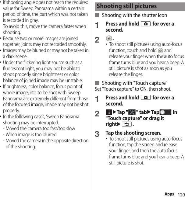 120Apps･If shooting angle does not reach the required value for Sweep Panorama within a certain period of time, the part which was not taken is recorded in gray.To avoid this, move the camera faster when shooting.･Because two or more images are joined together, joints may not recorded smoothly.･Images may be blurred or may not be taken in a dark scene.･Under the flickering light source such as a fluorescent light, you may not be able to shoot properly since brightness or color balance of joined image may be unstable.･If brightness, color balance, focus point of whole image, etc. to be shot with Sweep Panorama are extremely different from those of the focused image, image may not be shot properly.･In the following cases, Sweep Panorama shooting may be interrupted.- Moved the camera too fast/too slow- When image is too blurred- Moved the camera in the opposite direction of the shooting■ Shooting with the shutter icon1Press and hold k for over a second.2.･To shoot still pictures using auto-focus function, touch and hold   and release your finger when the auto focus frame turns blue and you hear a beep. A still picture is shot as soon as you release the finger.■ Shooting with &quot;Touch capture&quot;Set &quot;Touch capture&quot; to ON, then shoot.1Press and hold k for over a second.2uTap &quot; &quot; tabuTap  in &quot;Touch capture&quot; or drag it rightux.3Tap the shooting screen.･To shoot still pictures using auto-focus function, tap the screen and release your finger, and then the auto focus frame turns blue and you hear a beep. A still picture is shot.Shooting still pictures