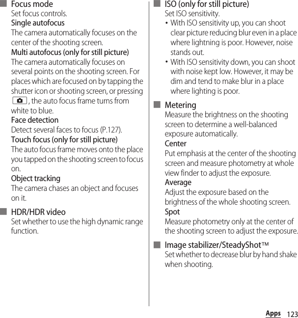 123Apps■ Focus modeSet focus controls.Single autofocusThe camera automatically focuses on the center of the shooting screen.Multi autofocus (only for still picture)The camera automatically focuses on several points on the shooting screen. For places which are focused on by tapping the shutter icon or shooting screen, or pressing k, the auto focus frame turns from white to blue.Face detectionDetect several faces to focus (P.127).Touch focus (only for still picture)The auto focus frame moves onto the place you tapped on the shooting screen to focus on.Object trackingThe camera chases an object and focuses on it.■ HDR/HDR videoSet whether to use the high dynamic range function.■ ISO (only for still picture)Set ISO sensitivity.･With ISO sensitivity up, you can shoot clear picture reducing blur even in a place where lightning is poor. However, noise stands out.･With ISO sensitivity down, you can shoot with noise kept low. However, it may be dim and tend to make blur in a place where lighting is poor.■ MeteringMeasure the brightness on the shooting screen to determine a well-balanced exposure automatically.CenterPut emphasis at the center of the shooting screen and measure photometry at whole view finder to adjust the exposure.AverageAdjust the exposure based on the brightness of the whole shooting screen.SpotMeasure photometry only at the center of the shooting screen to adjust the exposure.■ Image stabilizer/SteadyShot™Set whether to decrease blur by hand shake when shooting.