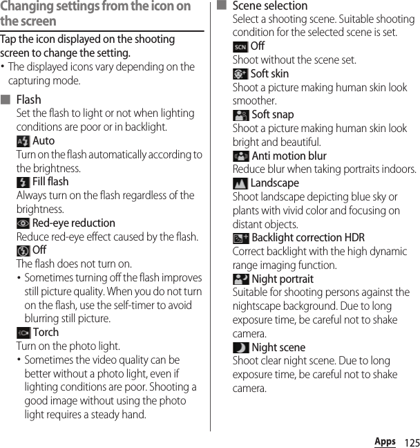 125AppsChanging settings from the icon on the screenTap the icon displayed on the shooting screen to change the setting.･The displayed icons vary depending on the capturing mode.■ FlashSet the flash to light or not when lighting conditions are poor or in backlight. AutoTurn on the flash automatically according to the brightness. Fill flashAlways turn on the flash regardless of the brightness. Red-eye reductionReduce red-eye effect caused by the flash. OffThe flash does not turn on.･Sometimes turning off the flash improves still picture quality. When you do not turn on the flash, use the self-timer to avoid blurring still picture. TorchTurn on the photo light.･Sometimes the video quality can be better without a photo light, even if lighting conditions are poor. Shooting a good image without using the photo light requires a steady hand.■ Scene selectionSelect a shooting scene. Suitable shooting condition for the selected scene is set. OffShoot without the scene set. Soft skinShoot a picture making human skin look smoother. Soft snapShoot a picture making human skin look bright and beautiful. Anti motion blurReduce blur when taking portraits indoors. LandscapeShoot landscape depicting blue sky or plants with vivid color and focusing on distant objects. Backlight correction HDRCorrect backlight with the high dynamic range imaging function. Night portraitSuitable for shooting persons against the nightscape background. Due to long exposure time, be careful not to shake camera. Night sceneShoot clear night scene. Due to long exposure time, be careful not to shake camera.