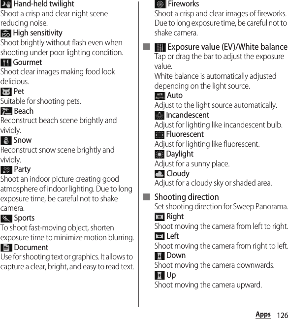 126Apps Hand-held twilightShoot a crisp and clear night scene reducing noise. High sensitivityShoot brightly without flash even when shooting under poor lighting condition. GourmetShoot clear images making food look delicious. PetSuitable for shooting pets. BeachReconstruct beach scene brightly and vividly. SnowReconstruct snow scene brightly and vividly. PartyShoot an indoor picture creating good atmosphere of indoor lighting. Due to long exposure time, be careful not to shake camera. SportsTo shoot fast-moving object, shorten exposure time to minimize motion blurring. DocumentUse for shooting text or graphics. It allows to capture a clear, bright, and easy to read text. FireworksShoot a crisp and clear images of fireworks. Due to long exposure time, be careful not to shake camera.■  Exposure value (EV)/White balanceTap or drag the bar to adjust the exposure value.White balance is automatically adjusted depending on the light source. AutoAdjust to the light source automatically. IncandescentAdjust for lighting like incandescent bulb. FluorescentAdjust for lighting like fluorescent. DaylightAdjust for a sunny place. CloudyAdjust for a cloudy sky or shaded area.■ Shooting directionSet shooting direction for Sweep Panorama. RightShoot moving the camera from left to right. LeftShoot moving the camera from right to left. DownShoot moving the camera downwards. UpShoot moving the camera upward.