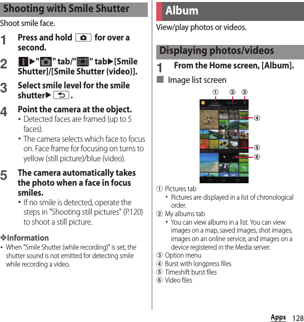 128AppsShoot smile face.1Press and hold k for over a second.2u&quot; &quot; tab/&quot; &quot; tabu[Smile Shutter]/[Smile Shutter (video)].3Select smile level for the smile shutterux.4Point the camera at the object.･Detected faces are framed (up to 5 faces).･The camera selects which face to focus on. Face frame for focusing on turns to yellow (still picture)/blue (video).5The camera automatically takes the photo when a face in focus smiles.･If no smile is detected, operate the steps in &quot;Shooting still pictures&quot; (P.120) to shoot a still picture.❖Information･When &quot;Smile Shutter (while recording)&quot; is set, the shutter sound is not emitted for detecting smile while recording a video.View/play photos or videos.1From the Home screen, [Album].■ Image list screenaPictures tab･Pictures are displayed in a list of chronological order.bMy albums tab･You can view albums in a list. You can view images on a map, saved images, shot images, images on an online service, and images on a device registered in the Media server.cOption menudBurst with longpress fileseTimeshift burst filesfVideo filesShooting with Smile ShutterAlbumDisplaying photos/videosdefab c