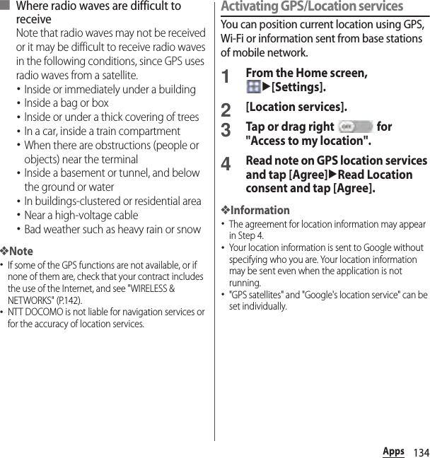 134Apps■ Where radio waves are difficult to receiveNote that radio waves may not be received or it may be difficult to receive radio waves in the following conditions, since GPS uses radio waves from a satellite.･Inside or immediately under a building･Inside a bag or box･Inside or under a thick covering of trees･In a car, inside a train compartment･When there are obstructions (people or objects) near the terminal･Inside a basement or tunnel, and below the ground or water･In buildings-clustered or residential area･Near a high-voltage cable･Bad weather such as heavy rain or snow❖Note･If some of the GPS functions are not available, or if none of them are, check that your contract includes the use of the Internet, and see &quot;WIRELESS &amp; NETWORKS&quot; (P.142).･NTT DOCOMO is not liable for navigation services or for the accuracy of location services.Activating GPS/Location servicesYou can position current location using GPS, Wi-Fi or information sent from base stations of mobile network.1From the Home screen, u[Settings].2[Location services].3Tap or drag right   for &quot;Access to my location&quot;.4Read note on GPS location services and tap [Agree]uRead Location consent and tap [Agree].❖Information･The agreement for location information may appear in Step 4.･Your location information is sent to Google without specifying who you are. Your location information may be sent even when the application is not running.･&quot;GPS satellites&quot; and &quot;Google&apos;s location service&quot; can be set individually.