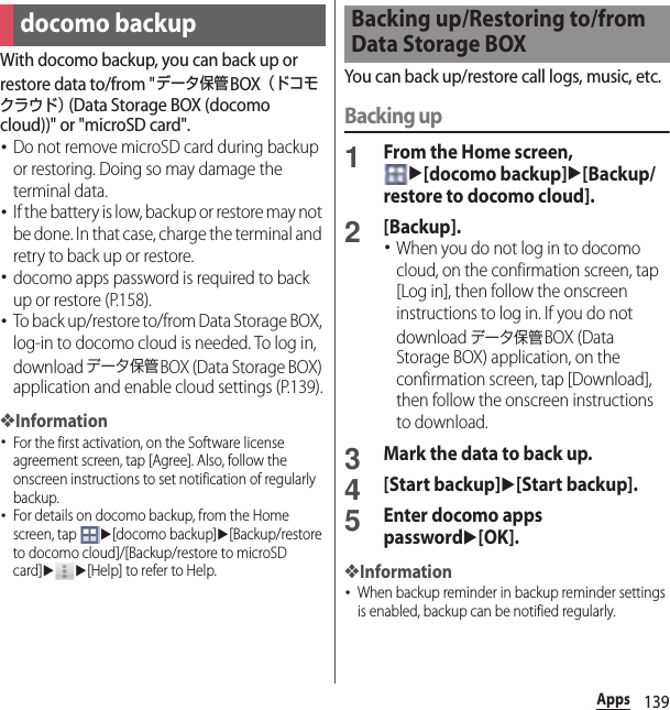 139AppsWith docomo backup, you can back up or restore data to/from &quot;データ保管BOX（ドコモクラウド） (Data Storage BOX (docomo cloud))&quot; or &quot;microSD card&quot;.･Do not remove microSD card during backup or restoring. Doing so may damage the terminal data.･If the battery is low, backup or restore may not be done. In that case, charge the terminal and retry to back up or restore.･docomo apps password is required to back up or restore (P.158).･To back up/restore to/from Data Storage BOX, log-in to docomo cloud is needed. To log in, download データ保管BOX (Data Storage BOX) application and enable cloud settings (P.139).❖Information･For the first activation, on the Software license agreement screen, tap [Agree]. Also, follow the onscreen instructions to set notification of regularly backup.･For details on docomo backup, from the Home screen, tap u[docomo backup]u[Backup/restore to docomo cloud]/[Backup/restore to microSD card]uu[Help] to refer to Help.You can back up/restore call logs, music, etc.Backing up1From the Home screen, u[docomo backup]u[Backup/restore to docomo cloud].2[Backup].･When you do not log in to docomo cloud, on the confirmation screen, tap [Log in], then follow the onscreen instructions to log in. If you do not download データ保管BOX (Data Storage BOX) application, on the confirmation screen, tap [Download], then follow the onscreen instructions to download.3Mark the data to back up.4[Start backup]u[Start backup].5Enter docomo apps passwordu[OK].❖Information･When backup reminder in backup reminder settings is enabled, backup can be notified regularly.docomo backupBacking up/Restoring to/from Data Storage BOX