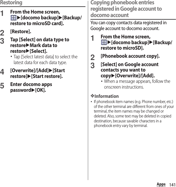 141AppsRestoring1From the Home screen, u[docomo backup]u[Backup/restore to microSD card].2[Restore].3Tap [Select] on data type to restoreuMark data to restoreu[Select].･Tap [Select latest data] to select the latest data for each data type.4[Overwrite]/[Add]u[Start restore]u[Start restore].5Enter docomo apps passwordu[OK].Copying phonebook entries registered in Google account to docomo accountYou can copy contacts data registered in Google account to docomo account.1From the Home screen, u[docomo backup]u[Backup/restore to microSD].2[Phonebook account copy].3[Select] on Google account contacts you want to copyu[Overwrite]/[Add].･When a message appears, follow the onscreen instructions.❖Information･If phonebook item names (e.g. Phone number, etc.) of the other terminal are different from ones of your terminal, the item names may be changed or deleted. Also, some text may be deleted in copied destination, because savable characters in a phonebook entry vary by terminal.