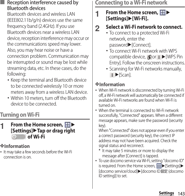 143Settings■ Reception interference caused by Bluetooth devicesBluetooth devices and wireless LAN (IEEE802.11b/g/n) devices use the same frequency band (2.4GHz). If you use Bluetooth devices near a wireless LAN device, reception interference may occur or the communications speed may lower. Also, you may hear noise or have a connection problem. Communication may be interrupted or sound may be lost while streaming data, etc. In these cases, do the following:･Keep the terminal and Bluetooth device to be connected wirelessly 10 or more meters away from a wireless LAN device.･Within 10 meters, turn off the Bluetooth device to be connected.Turning on Wi-Fi1From the Home screen, u[Settings]uTap or drag right  of Wi-Fi❖Information･It may take a few seconds before the Wi-Fi connection is on.Connecting to a Wi-Fi network1From the Home screen, u[Settings]u[Wi-Fi].2Select a Wi-Fi network to connect.･To connect to a protected Wi-Fi network, enter the passwordu[Connect].･To connect Wi-Fi network with WPS compatible device,  oru[WPS Pin Entry]. Follow the onscreen instructions.･Scanning for Wi-Fi networks manually, u[Scan].❖Information･When Wi-Fi network is disconnected by turning Wi-Fi off, a Wi-Fi network will automatically be connected if available Wi-Fi networks are found when Wi-Fi is turned on.･When the terminal is connected to Wi-Fi network successfully, &quot;Connected&quot; appears. When a different message appears, make sure the password (security key).When &quot;Connected&quot; does not appear even if you enter a correct password (security key), the correct IP address may not have been acquired. Check the signal status and reconnect.* It may take 5 minutes or more to display the message after [Connect] is tapped.･To use docomo service via Wi-Fi, setting &quot;docomo ID&quot; is required. From the Home screen, u[Settings]u[docomo service/cloud]u[docomo ID設定 (docomo ID setting)] to set.