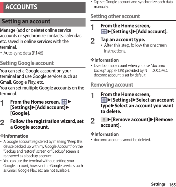 165SettingsManage (add or delete) online service accounts or synchronize contacts, calendar, etc. saved in online services with the terminal.･Auto-sync data (P.146)Setting Google accountYou can set a Google account on your terminal and use Google services such as Gmail, Google Play, etc.You can set multiple Google accounts on the terminal.1From the Home screen, u[Settings]u[Add account]u[Google].2Follow the registration wizard, set a Google account.❖Information･A Google account registered by marking &quot;Keep this device backed up with my Google Account&quot; on the &quot;Backup and restore&quot; screen or &quot;Backup&quot; screen is registered as a backup account.･You can use the terminal without setting your Google account, however the Google services such as Gmail, Google Play, etc. are not available.･Tap set Google account and synchronize each data manually.Setting other account1From the Home screen, u[Settings]u[Add account].2Tap an account type.･After this step, follow the onscreen instructions.❖Information･Use docomo account when you use &quot;docomo backup&quot; app (P.139) provided by NTT DOCOMO. docomo account is set by default.Removing account1From the Home screen, u[Settings]uSelect an account typeuSelect an account you want to delete.2u[Remove account]u[Remove account].❖Information･docomo account cannot be deleted.ACCOUNTSSetting an account