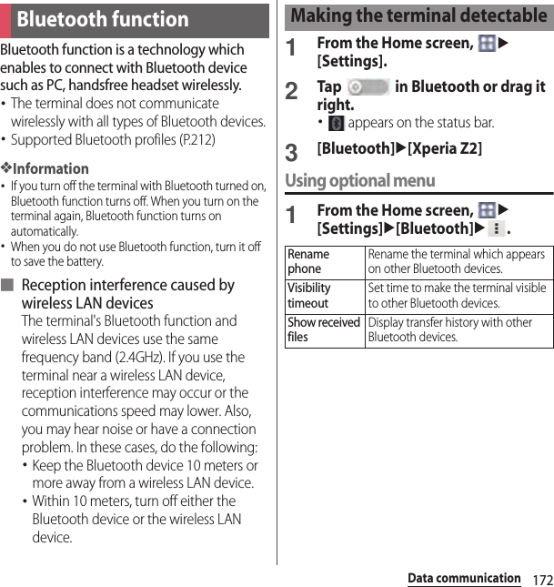 172Data communicationData communicationBluetooth function is a technology which enables to connect with Bluetooth device such as PC, handsfree headset wirelessly.･The terminal does not communicate wirelessly with all types of Bluetooth devices.･Supported Bluetooth profiles (P.212)❖Information･If you turn off the terminal with Bluetooth turned on, Bluetooth function turns off. When you turn on the terminal again, Bluetooth function turns on automatically.･When you do not use Bluetooth function, turn it off to save the battery.■ Reception interference caused by wireless LAN devicesThe terminal&apos;s Bluetooth function and wireless LAN devices use the same frequency band (2.4GHz). If you use the terminal near a wireless LAN device, reception interference may occur or the communications speed may lower. Also, you may hear noise or have a connection problem. In these cases, do the following:･Keep the Bluetooth device 10 meters or more away from a wireless LAN device.･Within 10 meters, turn off either the Bluetooth device or the wireless LAN device.1From the Home screen, u[Settings].2Tap   in Bluetooth or drag it right.･ appears on the status bar.3[Bluetooth]u[Xperia Z2]Using optional menu1From the Home screen, u[Settings]u[Bluetooth]u.Bluetooth functionMaking the terminal detectableRename phoneRename the terminal which appears on other Bluetooth devices.Visibility timeoutSet time to make the terminal visible to other Bluetooth devices.Show received filesDisplay transfer history with other Bluetooth devices.