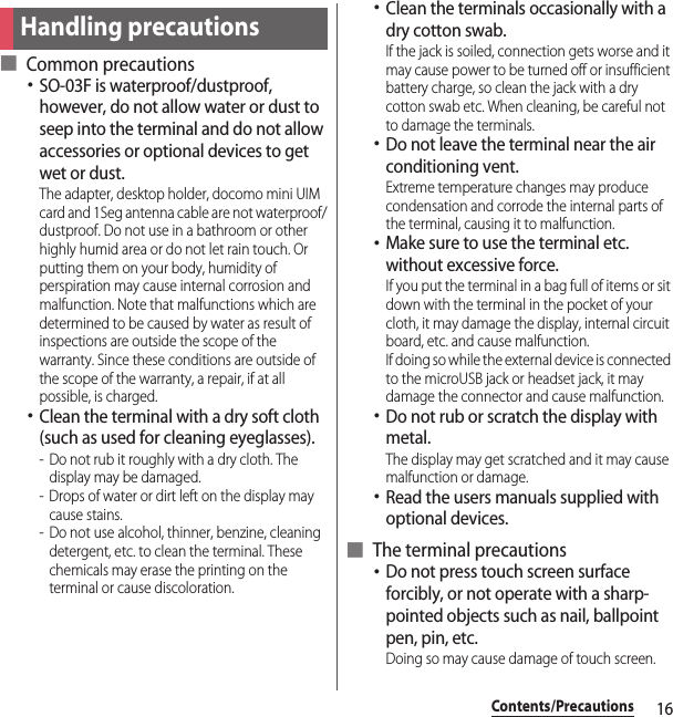 16Contents/Precautions■ Common precautions･SO-03F is waterproof/dustproof, however, do not allow water or dust to seep into the terminal and do not allow accessories or optional devices to get wet or dust.The adapter, desktop holder, docomo mini UIM card and 1Seg antenna cable are not waterproof/dustproof. Do not use in a bathroom or other highly humid area or do not let rain touch. Or putting them on your body, humidity of perspiration may cause internal corrosion and malfunction. Note that malfunctions which are determined to be caused by water as result of inspections are outside the scope of the warranty. Since these conditions are outside of the scope of the warranty, a repair, if at all possible, is charged.･Clean the terminal with a dry soft cloth (such as used for cleaning eyeglasses).- Do not rub it roughly with a dry cloth. The display may be damaged.- Drops of water or dirt left on the display may cause stains.- Do not use alcohol, thinner, benzine, cleaning detergent, etc. to clean the terminal. These chemicals may erase the printing on the terminal or cause discoloration.･Clean the terminals occasionally with a dry cotton swab.If the jack is soiled, connection gets worse and it may cause power to be turned off or insufficient battery charge, so clean the jack with a dry cotton swab etc. When cleaning, be careful not to damage the terminals.･Do not leave the terminal near the air conditioning vent.Extreme temperature changes may produce condensation and corrode the internal parts of the terminal, causing it to malfunction.･Make sure to use the terminal etc. without excessive force.If you put the terminal in a bag full of items or sit down with the terminal in the pocket of your cloth, it may damage the display, internal circuit board, etc. and cause malfunction.If doing so while the external device is connected to the microUSB jack or headset jack, it may damage the connector and cause malfunction.･Do not rub or scratch the display with metal.The display may get scratched and it may cause malfunction or damage.･Read the users manuals supplied with optional devices.■ The terminal precautions･Do not press touch screen surface forcibly, or not operate with a sharp-pointed objects such as nail, ballpoint pen, pin, etc.Doing so may cause damage of touch screen.Handling precautions
