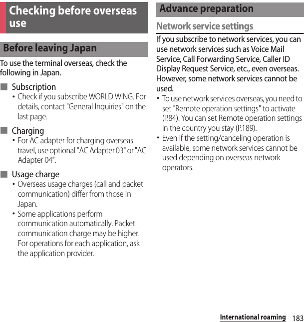 183International roamingTo use the terminal overseas, check the following in Japan.■ Subscription･Check if you subscribe WORLD WING. For details, contact &quot;General Inquiries&quot; on the last page.■ Charging･For AC adapter for charging overseas travel, use optional &quot;AC Adapter 03&quot; or &quot;AC Adapter 04&quot;.■ Usage charge･Overseas usage charges (call and packet communication) differ from those in Japan.･Some applications perform communication automatically. Packet communication charge may be higher. For operations for each application, ask the application provider.Network service settingsIf you subscribe to network services, you can use network services such as Voice Mail Service, Call Forwarding Service, Caller ID Display Request Service, etc., even overseas. However, some network services cannot be used.･To use network services overseas, you need to set &quot;Remote operation settings&quot; to activate (P.84). You can set Remote operation settings in the country you stay (P.189).･Even if the setting/canceling operation is available, some network services cannot be used depending on overseas network operators.Checking before overseas useBefore leaving JapanAdvance preparation