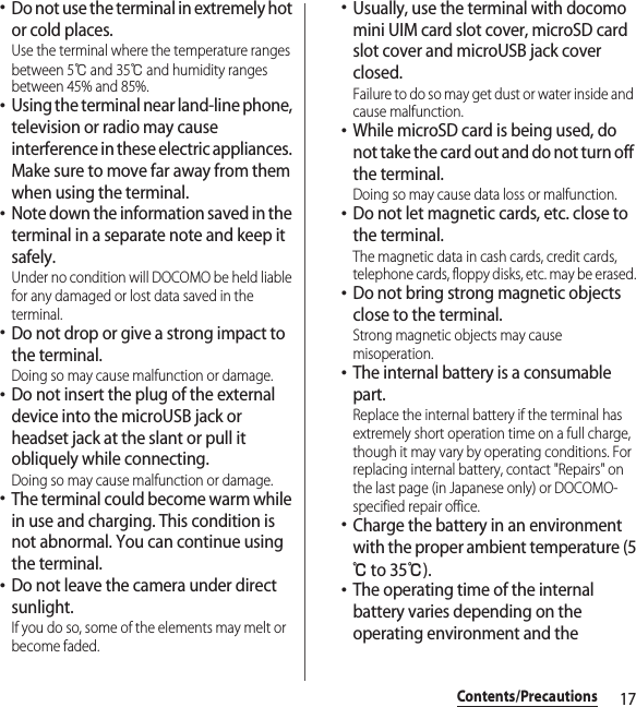 17Contents/Precautions･Do not use the terminal in extremely hot or cold places.Use the terminal where the temperature ranges between 5℃ and 35℃ and humidity ranges between 45% and 85%.･Using the terminal near land-line phone, television or radio may cause interference in these electric appliances. Make sure to move far away from them when using the terminal.･Note down the information saved in the terminal in a separate note and keep it safely.Under no condition will DOCOMO be held liable for any damaged or lost data saved in the terminal.･Do not drop or give a strong impact to the terminal.Doing so may cause malfunction or damage.･Do not insert the plug of the external device into the microUSB jack or headset jack at the slant or pull it obliquely while connecting.Doing so may cause malfunction or damage.･The terminal could become warm while in use and charging. This condition is not abnormal. You can continue using the terminal.･Do not leave the camera under direct sunlight.If you do so, some of the elements may melt or become faded.･Usually, use the terminal with docomo mini UIM card slot cover, microSD card slot cover and microUSB jack cover closed.Failure to do so may get dust or water inside and cause malfunction.･While microSD card is being used, do not take the card out and do not turn off the terminal.Doing so may cause data loss or malfunction.･Do not let magnetic cards, etc. close to the terminal.The magnetic data in cash cards, credit cards, telephone cards, floppy disks, etc. may be erased.･Do not bring strong magnetic objects close to the terminal.Strong magnetic objects may cause misoperation.･The internal battery is a consumable part.Replace the internal battery if the terminal has extremely short operation time on a full charge, though it may vary by operating conditions. For replacing internal battery, contact &quot;Repairs&quot; on the last page (in Japanese only) or DOCOMO-specified repair office.･Charge the battery in an environment with the proper ambient temperature (5℃ to 35℃).･The operating time of the internal battery varies depending on the operating environment and the 