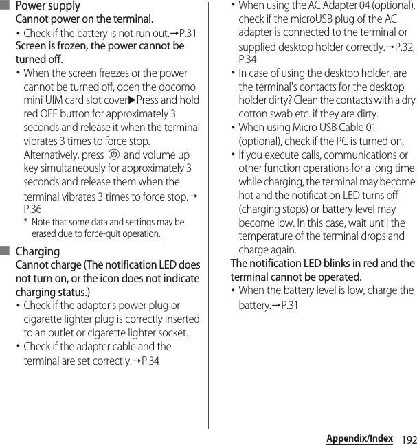 192Appendix/Index■ Power supplyCannot power on the terminal.･Check if the battery is not run out.→P.31Screen is frozen, the power cannot be turned off.･When the screen freezes or the power cannot be turned off, open the docomo mini UIM card slot coveruPress and hold red OFF button for approximately 3 seconds and release it when the terminal vibrates 3 times to force stop. Alternatively, press P and volume up key simultaneously for approximately 3 seconds and release them when the terminal vibrates 3 times to force stop.→P.36* Note that some data and settings may be erased due to force-quit operation.■ ChargingCannot charge (The notification LED does not turn on, or the icon does not indicate charging status.)･Check if the adapter&apos;s power plug or cigarette lighter plug is correctly inserted to an outlet or cigarette lighter socket.･Check if the adapter cable and the terminal are set correctly.→P.34･When using the AC Adapter 04 (optional), check if the microUSB plug of the AC adapter is connected to the terminal or supplied desktop holder correctly.→P.32, P.34･In case of using the desktop holder, are the terminal&apos;s contacts for the desktop holder dirty? Clean the contacts with a dry cotton swab etc. if they are dirty.･When using Micro USB Cable 01 (optional), check if the PC is turned on.･If you execute calls, communications or other function operations for a long time while charging, the terminal may become hot and the notification LED turns off (charging stops) or battery level may become low. In this case, wait until the temperature of the terminal drops and charge again.The notification LED blinks in red and the terminal cannot be operated.･When the battery level is low, charge the battery.→P.31