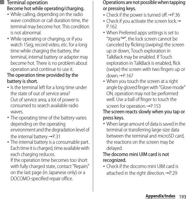 193Appendix/Index■ Terminal operationBecome hot while operating/charging.･While calling, depending on the radio wave condition or call duration time, the terminal may become hot. This condition is not abnormal.･While operating or charging, or if you watch 1Seg, record video, etc. for a long time while charging the battery, the terminal, internal battery or adapter may become hot. There is no problem about operation and continue to use it.The operation time provided by the battery is short.･Is the terminal left for a long time under the state of out of service area?Out of service area, a lot of power is consumed to search available radio waves.･The operating time of the battery varies depending on the operating environment and the degradation level of the internal battery.→P.31･The internal battery is a consumable part. Each time it is charged, time available with each charging reduces.If the operation time becomes too short with fully charged state, contact &quot;Repairs&quot; on the last page (in Japanese only) or a DOCOMO-specified repair office.Operations are not possible when tapping or pressing keys.･Check if the power is turned off.→P.36･Check if you activate the screen lock.→P.162･When Preferred apps settings is set to &quot;Xperia™&quot;, the lock screen cannot be canceled by flicking (swiping) the screen up or down, Touch exploration in TalkBack may be enabled. If Touch exploration in TalkBack is enabled, flick (swipe) the screen with two fingers up or down.→P.167･When you touch the screen at a right angle by gloved finger with &quot;Glove mode&quot; ON, operation may not be performed well. Use a ball of finger to touch the screen for operation.→P.153The screen reacts slowly when you tap or press keys.･When large amount of data is saved in the terminal or transferring large-size data between the terminal and microSD card, the reactions on the screen may be delayed.The docomo mini UIM card is not recognized.･Check if the docomo mini UIM card is attached in the right direction.→P.29