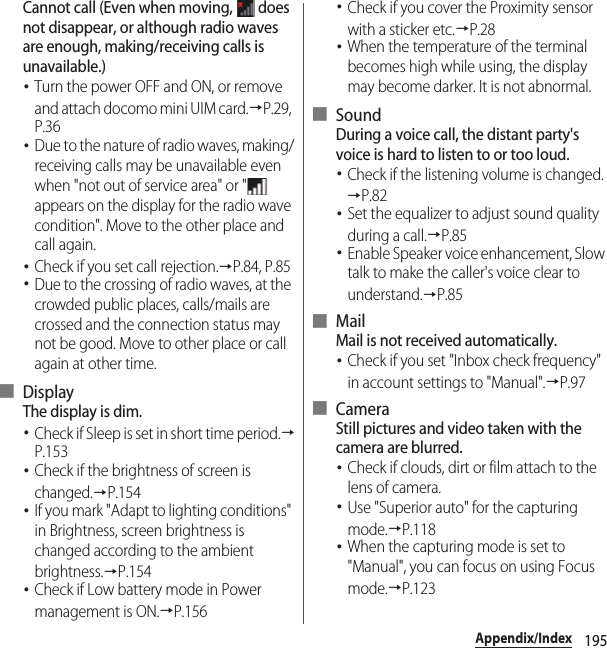 195Appendix/IndexCannot call (Even when moving,   does not disappear, or although radio waves are enough, making/receiving calls is unavailable.)･Turn the power OFF and ON, or remove and attach docomo mini UIM card.→P.29, P.36･Due to the nature of radio waves, making/receiving calls may be unavailable even when &quot;not out of service area&quot; or &quot;  appears on the display for the radio wave condition&quot;. Move to the other place and call again.･Check if you set call rejection.→P.84, P.85･Due to the crossing of radio waves, at the crowded public places, calls/mails are crossed and the connection status may not be good. Move to other place or call again at other time.■ DisplayThe display is dim.･Check if Sleep is set in short time period.→P.153･Check if the brightness of screen is changed.→P.154･If you mark &quot;Adapt to lighting conditions&quot; in Brightness, screen brightness is changed according to the ambient brightness.→P.154･Check if Low battery mode in Power management is ON.→P.156･Check if you cover the Proximity sensor with a sticker etc.→P.28･When the temperature of the terminal becomes high while using, the display may become darker. It is not abnormal.■ SoundDuring a voice call, the distant party&apos;s voice is hard to listen to or too loud.･Check if the listening volume is changed.→P.82･Set the equalizer to adjust sound quality during a call.→P.85･Enable Speaker voice enhancement, Slow talk to make the caller&apos;s voice clear to understand.→P.85■ MailMail is not received automatically.･Check if you set &quot;Inbox check frequency&quot; in account settings to &quot;Manual&quot;.→P.97■ CameraStill pictures and video taken with the camera are blurred.･Check if clouds, dirt or film attach to the lens of camera.･Use &quot;Superior auto&quot; for the capturing mode.→P.118･When the capturing mode is set to &quot;Manual&quot;, you can focus on using Focus mode.→P.123