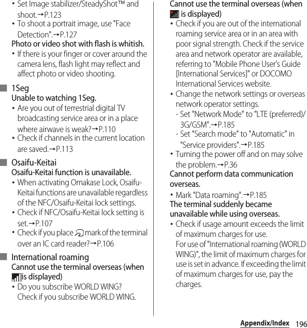 196Appendix/Index･Set Image stabilizer/SteadyShot™ and shoot.→P.123･To shoot a portrait image, use &quot;Face Detection&quot;.→P.127Photo or video shot with flash is whitish.･If there is your finger or cover around the camera lens, flash light may reflect and affect photo or video shooting.■ 1SegUnable to watching 1Seg.･Are you out of terrestrial digital TV broadcasting service area or in a place where airwave is weak?→P.110･Check if channels in the current location are saved.→P.113■ Osaifu-KeitaiOsaifu-Keitai function is unavailable.･When activating Omakase Lock, Osaifu-Keitai functions are unavailable regardless of the NFC/Osaifu-Keitai lock settings.･Check if NFC/Osaifu-Keitai lock setting is set.→P.107･Check if you place   mark of the terminal over an IC card reader?→P.106■ International roamingCannot use the terminal overseas (when is displayed)･Do you subscribe WORLD WING?Check if you subscribe WORLD WING.Cannot use the terminal overseas (when  is displayed)･Check if you are out of the international roaming service area or in an area with poor signal strength. Check if the service area and network operator are available, referring to &quot;Mobile Phone User&apos;s Guide [International Services]&quot; or DOCOMO International Services website.･Change the network settings or overseas network operator settings.- Set &quot;Network Mode&quot; to &quot;LTE (preferred)/3G/GSM&quot;.→P.185- Set &quot;Search mode&quot; to &quot;Automatic&quot; in &quot;Service providers&quot;.→P.185･Turning the power off and on may solve the problem.→P.36Cannot perform data communication overseas.･Mark &quot;Data roaming&quot;.→P.185The terminal suddenly became unavailable while using overseas.･Check if usage amount exceeds the limit of maximum charges for use.For use of &quot;International roaming (WORLD WING)&quot;, the limit of maximum charges for use is set in advance. If exceeding the limit of maximum charges for use, pay the charges.