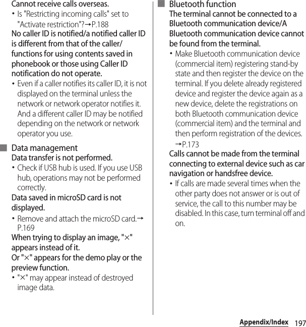 197Appendix/IndexCannot receive calls overseas.･Is &quot;Restricting incoming calls&quot; set to &quot;Activate restriction&quot;?→P.188No caller ID is notified/a notified caller ID is different from that of the caller/functions for using contents saved in phonebook or those using Caller ID notification do not operate.･Even if a caller notifies its caller ID, it is not displayed on the terminal unless the network or network operator notifies it. And a different caller ID may be notified depending on the network or network operator you use.■ Data managementData transfer is not performed.･Check if USB hub is used. If you use USB hub, operations may not be performed correctly.Data saved in microSD card is not displayed.･Remove and attach the microSD card.→P.169When trying to display an image, &quot;×&quot; appears instead of it.Or &quot;×&quot; appears for the demo play or the preview function.･&quot;×&quot; may appear instead of destroyed image data.■ Bluetooth functionThe terminal cannot be connected to a Bluetooth communication device/A Bluetooth communication device cannot be found from the terminal.･Make Bluetooth communication device (commercial item) registering stand-by state and then register the device on the terminal. If you delete already registered device and register the device again as a new device, delete the registrations on both Bluetooth communication device (commercial item) and the terminal and then perform registration of the devices.→P.173Calls cannot be made from the terminal connecting to external device such as car navigation or handsfree device.･If calls are made several times when the other party does not answer or is out of service, the call to this number may be disabled. In this case, turn terminal off and on.