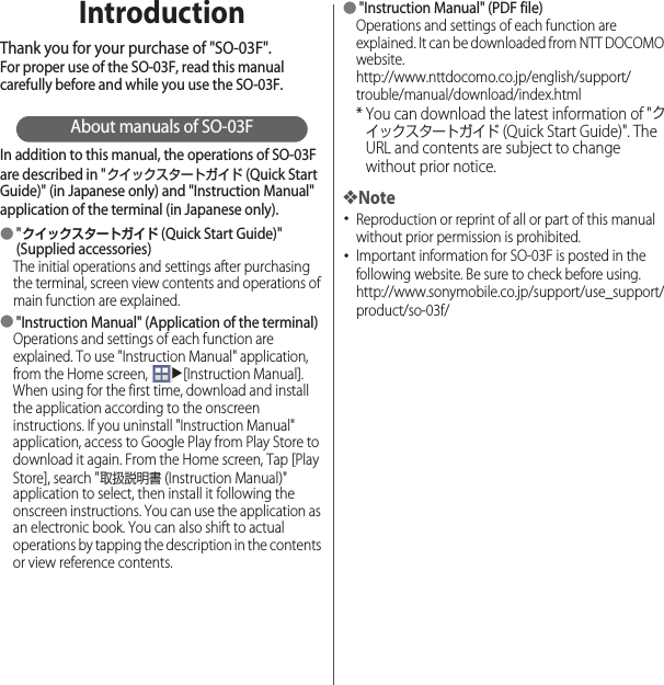 IntroductionThank you for your purchase of &quot;SO-03F&quot;.For proper use of the SO-03F, read this manual carefully before and while you use the SO-03F.About manuals of SO-03FIn addition to this manual, the operations of SO-03F are described in &quot;クイックスタートガイド (Quick Start Guide)&quot; (in Japanese only) and &quot;Instruction Manual&quot; application of the terminal (in Japanese only).●&quot;クイックスタートガイド (Quick Start Guide)&quot; (Supplied accessories)The initial operations and settings after purchasing the terminal, screen view contents and operations of main function are explained.●&quot;Instruction Manual&quot; (Application of the terminal)Operations and settings of each function are explained. To use &quot;Instruction Manual&quot; application, from the Home screen, u[Instruction Manual]. When using for the first time, download and install the application according to the onscreen instructions. If you uninstall &quot;Instruction Manual&quot; application, access to Google Play from Play Store to download it again. From the Home screen, Tap [Play Store], search &quot;取扱説明書 (Instruction Manual)&quot; application to select, then install it following the onscreen instructions. You can use the application as an electronic book. You can also shift to actual operations by tapping the description in the contents or view reference contents.●&quot;Instruction Manual&quot; (PDF file)Operations and settings of each function are explained. It can be downloaded from NTT DOCOMO website.http://www.nttdocomo.co.jp/english/support/trouble/manual/download/index.html* You can download the latest information of &quot;クイックスタートガイド (Quick Start Guide)&quot;. The URL and contents are subject to change without prior notice.❖Note･Reproduction or reprint of all or part of this manual without prior permission is prohibited.･Important information for SO-03F is posted in the following website. Be sure to check before using.http://www.sonymobile.co.jp/support/use_support/product/so-03f/