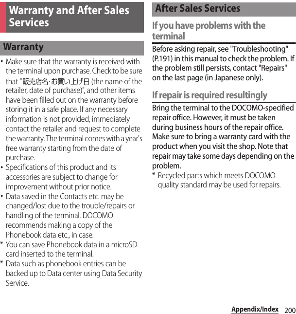 200Appendix/Index･Make sure that the warranty is received with the terminal upon purchase. Check to be sure that &quot;販売店名・お買い上げ日 (the name of the retailer, date of purchase)&quot;, and other items have been filled out on the warranty before storing it in a safe place. If any necessary information is not provided, immediately contact the retailer and request to complete the warranty. The terminal comes with a year&apos;s free warranty starting from the date of purchase.･Specifications of this product and its accessories are subject to change for improvement without prior notice.･Data saved in the Contacts etc. may be changed/lost due to the trouble/repairs or handling of the terminal. DOCOMO recommends making a copy of the Phonebook data etc., in case.* You can save Phonebook data in a microSD card inserted to the terminal.* Data such as phonebook entries can be backed up to Data center using Data Security Service.If you have problems with the terminalBefore asking repair, see &quot;Troubleshooting&quot; (P.191) in this manual to check the problem. If the problem still persists, contact &quot;Repairs&quot; on the last page (in Japanese only).If repair is required resultinglyBring the terminal to the DOCOMO-specified repair office. However, it must be taken during business hours of the repair office. Make sure to bring a warranty card with the product when you visit the shop. Note that repair may take some days depending on the problem.* Recycled parts which meets DOCOMO quality standard may be used for repairs.Warranty and After Sales ServicesWarrantyAfter Sales Services