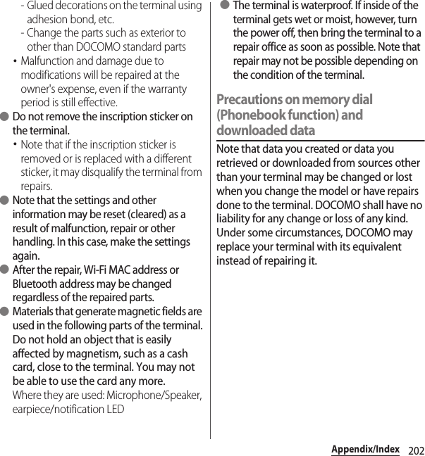 202Appendix/Index- Glued decorations on the terminal using adhesion bond, etc.- Change the parts such as exterior to other than DOCOMO standard parts･Malfunction and damage due to modifications will be repaired at the owner&apos;s expense, even if the warranty period is still effective. ●Do not remove the inscription sticker on the terminal.･Note that if the inscription sticker is removed or is replaced with a different sticker, it may disqualify the terminal from repairs. ●Note that the settings and other information may be reset (cleared) as a result of malfunction, repair or other handling. In this case, make the settings again. ●After the repair, Wi-Fi MAC address or Bluetooth address may be changed regardless of the repaired parts. ●Materials that generate magnetic fields are used in the following parts of the terminal.Do not hold an object that is easily affected by magnetism, such as a cash card, close to the terminal. You may not be able to use the card any more.Where they are used: Microphone/Speaker, earpiece/notification LED ●The terminal is waterproof. If inside of the terminal gets wet or moist, however, turn the power off, then bring the terminal to a repair office as soon as possible. Note that repair may not be possible depending on the condition of the terminal.Precautions on memory dial (Phonebook function) and downloaded dataNote that data you created or data you retrieved or downloaded from sources other than your terminal may be changed or lost when you change the model or have repairs done to the terminal. DOCOMO shall have no liability for any change or loss of any kind. Under some circumstances, DOCOMO may replace your terminal with its equivalent instead of repairing it.