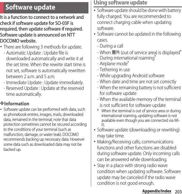 203Appendix/IndexIt is a function to connect to a network and check if software update for SO-03F is required, then update software if required. Software update is announced on NTT DOCOMO website.･There are following 3 methods for update.- Automatic Update : Update file is downloaded automatically and write it at the set time. When the rewrite start time is not set, software is automatically rewritten between 2 a.m. and 5 a.m.- Immediate Update : Update immediately.- Reserved Update : Update at the reserved time automatically.❖Information･Software update can be performed with data, such as phonebook entries, images, mails, downloaded data, remained in the terminal; note that data protection sometimes cannot be secured according to the conditions of your terminal (such as malfunction, damage, or water leak). DOCOMO recommends backing up necessary data. However some data such as downloaded data may not be backed up.Using software update･Software update should be done with battery fully charged. You are recommended to connect charging cable when updating software.･Software cannot be updated in the following cases.-During a call- When 圏外 (out of service area) is displayed*- During international roaming*-Airplane mode*- Tethering in use- While upgrading Android software- When date and time are not set correctly- When the remaining battery is not sufficient for software update- When the available memory of the terminal is not sufficient for software update* When the terminal is out of service area or during international roaming, updating software is not available even though you are connected via Wi-Fi.･Software update (downloading or rewriting) may take time.･Making/Receiving calls, communications functions and other functions are disabled during software update. Only incoming calls can be answered while downloading.･Stay in a place with strong radio wave condition when updating software. Software update may be canceled if the radio wave condition is not good enough.Software update