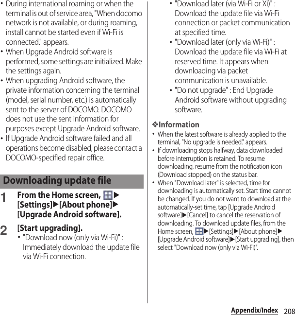 208Appendix/Index･During international roaming or when the terminal is out of service area, &quot;When docomo network is not available, or during roaming, install cannot be started even if Wi-Fi is connected.&quot; appears.･When Upgrade Android software is performed, some settings are initialized. Make the settings again.･When upgrading Android software, the private information concerning the terminal (model, serial number, etc.) is automatically sent to the server of DOCOMO. DOCOMO does not use the sent information for purposes except Upgrade Android software.･If Upgrade Android software failed and all operations become disabled, please contact a DOCOMO-specified repair office.1From the Home screen, u[Settings]u[About phone]u[Upgrade Android software].2[Start upgrading].･&quot;Download now (only via Wi-Fi)&quot; : Immediately download the update file via Wi-Fi connection.･&quot;Download later (via Wi-Fi or Xi)&quot; : Download the update file via Wi-Fi connection or packet communication at specified time.･&quot;Download later (only via Wi-Fi)&quot; : Download the update file via Wi-Fi at reserved time. It appears when downloading via packet communication is unavailable.･&quot;Do not upgrade&quot; : End Upgrade Android software without upgrading software.❖Information･When the latest software is already applied to the terminal, &quot;No upgrade is needed.&quot; appears.･If downloading stops halfway, data downloaded before interruption is retained. To resume downloading, resume from the notification icon (Download stopped) on the status bar.･When &quot;Download later&quot; is selected, time for downloading is automatically set. Start time cannot be changed. If you do not want to download at the automatically-set time, tap [Upgrade Android software]u[Cancel] to cancel the reservation of downloading. To download update files, from the Home screen, u[Settings]u[About phone]u[Upgrade Android software]u[Start upgrading], then select &quot;Download now (only via Wi-Fi)&quot;.Downloading update file