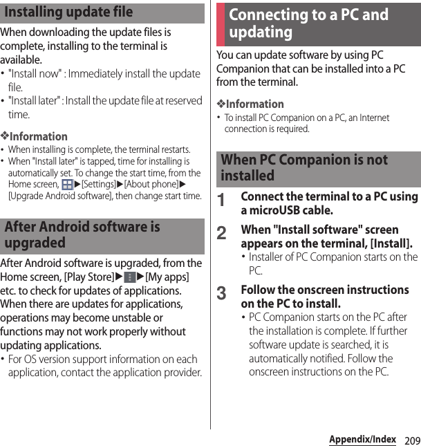 209Appendix/IndexWhen downloading the update files is complete, installing to the terminal is available.･&quot;Install now&quot; : Immediately install the update file.･&quot;Install later&quot; : Install the update file at reserved time.❖Information･When installing is complete, the terminal restarts.･When &quot;Install later&quot; is tapped, time for installing is automatically set. To change the start time, from the Home screen, u[Settings]u[About phone]u[Upgrade Android software], then change start time.After Android software is upgraded, from the Home screen, [Play Store]uu[My apps] etc. to check for updates of applications. When there are updates for applications, operations may become unstable or functions may not work properly without updating applications.･For OS version support information on each application, contact the application provider.You can update software by using PC Companion that can be installed into a PC from the terminal.❖Information･To install PC Companion on a PC, an Internet connection is required.1Connect the terminal to a PC using a microUSB cable.2When &quot;Install software&quot; screen appears on the terminal, [Install].･Installer of PC Companion starts on the PC.3Follow the onscreen instructions on the PC to install.･PC Companion starts on the PC after the installation is complete. If further software update is searched, it is automatically notified. Follow the onscreen instructions on the PC.Installing update fileAfter Android software is upgradedConnecting to a PC and updatingWhen PC Companion is not installed