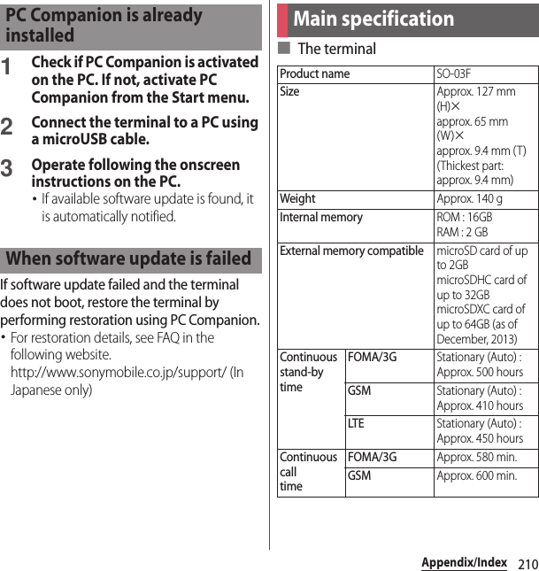 210Appendix/Index1Check if PC Companion is activated on the PC. If not, activate PC Companion from the Start menu.2Connect the terminal to a PC using a microUSB cable.3Operate following the onscreen instructions on the PC.･If available software update is found, it is automatically notified.If software update failed and the terminal does not boot, restore the terminal by performing restoration using PC Companion.･For restoration details, see FAQ in the following website.http://www.sonymobile.co.jp/support/ (In Japanese only)■ The terminalPC Companion is already installedWhen software update is failedMain specificationProduct nameSO-03FSizeApprox. 127 mm (H)×approx. 65 mm (W)×approx. 9.4 mm (T)(Thickest part: approx. 9.4 mm)WeightApprox. 140 gInternal memoryROM : 16GBRAM : 2 GBExternal memory compatiblemicroSD card of up to 2GBmicroSDHC card of up to 32GBmicroSDXC card of up to 64GB (as of December, 2013)Continuous stand-bytimeFOMA/3GStationary (Auto) : Approx. 500 hoursGSMStationary (Auto) : Approx. 410 hoursLTEStationary (Auto) : Approx. 450 hoursContinuous calltimeFOMA/3GApprox. 580 min.GSMApprox. 600 min.