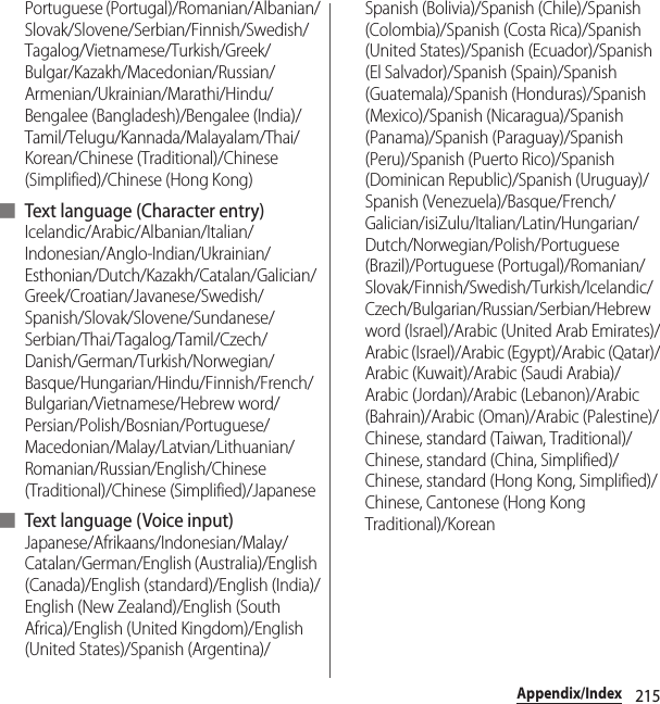 215Appendix/IndexPortuguese (Portugal)/Romanian/Albanian/Slovak/Slovene/Serbian/Finnish/Swedish/Tagalog/Vietnamese/Turkish/Greek/Bulgar/Kazakh/Macedonian/Russian/Armenian/Ukrainian/Marathi/Hindu/Bengalee (Bangladesh)/Bengalee (India)/Tamil/Telugu/Kannada/Malayalam/Thai/Korean/Chinese (Traditional)/Chinese (Simplified)/Chinese (Hong Kong)■ Text language (Character entry)Icelandic/Arabic/Albanian/Italian/Indonesian/Anglo-Indian/Ukrainian/Esthonian/Dutch/Kazakh/Catalan/Galician/Greek/Croatian/Javanese/Swedish/Spanish/Slovak/Slovene/Sundanese/Serbian/Thai/Tagalog/Tamil/Czech/Danish/German/Turkish/Norwegian/Basque/Hungarian/Hindu/Finnish/French/Bulgarian/Vietnamese/Hebrew word/Persian/Polish/Bosnian/Portuguese/Macedonian/Malay/Latvian/Lithuanian/Romanian/Russian/English/Chinese (Traditional)/Chinese (Simplified)/Japanese■ Text language ( Voice input)Japanese/Afrikaans/Indonesian/Malay/Catalan/German/English (Australia)/English (Canada)/English (standard)/English (India)/English (New Zealand)/English (South Africa)/English (United Kingdom)/English (United States)/Spanish (Argentina)/Spanish (Bolivia)/Spanish (Chile)/Spanish (Colombia)/Spanish (Costa Rica)/Spanish (United States)/Spanish (Ecuador)/Spanish (El Salvador)/Spanish (Spain)/Spanish (Guatemala)/Spanish (Honduras)/Spanish (Mexico)/Spanish (Nicaragua)/Spanish (Panama)/Spanish (Paraguay)/Spanish (Peru)/Spanish (Puerto Rico)/Spanish (Dominican Republic)/Spanish (Uruguay)/Spanish (Venezuela)/Basque/French/Galician/isiZulu/Italian/Latin/Hungarian/Dutch/Norwegian/Polish/Portuguese (Brazil)/Portuguese (Portugal)/Romanian/Slovak/Finnish/Swedish/Turkish/Icelandic/Czech/Bulgarian/Russian/Serbian/Hebrew word (Israel)/Arabic (United Arab Emirates)/Arabic (Israel)/Arabic (Egypt)/Arabic (Qatar)/Arabic (Kuwait)/Arabic (Saudi Arabia)/Arabic (Jordan)/Arabic (Lebanon)/Arabic (Bahrain)/Arabic (Oman)/Arabic (Palestine)/Chinese, standard (Taiwan, Traditional)/Chinese, standard (China, Simplified)/Chinese, standard (Hong Kong, Simplified)/Chinese, Cantonese (Hong Kong Traditional)/Korean