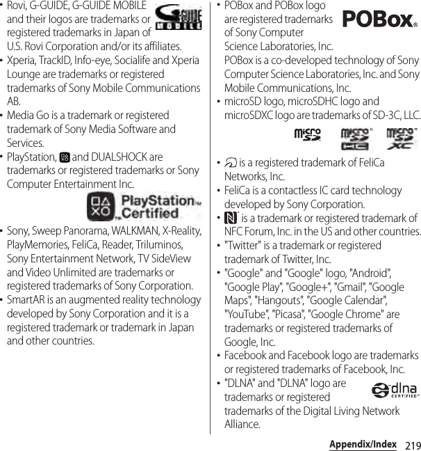 219Appendix/Index･Rovi, G-GUIDE, G-GUIDE MOBILE and their logos are trademarks or registered trademarks in Japan of U.S. Rovi Corporation and/or its affiliates.･Xperia, TrackID, Info-eye, Socialife and Xperia Lounge are trademarks or registered trademarks of Sony Mobile Communications AB.･Media Go is a trademark or registered trademark of Sony Media Software and Services.･PlayStation,   and DUALSHOCK are trademarks or registered trademarks or Sony Computer Entertainment Inc.･Sony, Sweep Panorama, WALKMAN, X-Reality, PlayMemories, FeliCa, Reader, Triluminos, Sony Entertainment Network, TV SideView and Video Unlimited are trademarks or registered trademarks of Sony Corporation.･SmartAR is an augmented reality technology developed by Sony Corporation and it is a registered trademark or trademark in Japan and other countries.･POBox and POBox logo are registered trademarks of Sony Computer Science Laboratories, Inc.POBox is a co-developed technology of Sony Computer Science Laboratories, Inc. and Sony Mobile Communications, Inc.･microSD logo, microSDHC logo and microSDXC logo are trademarks of SD-3C, LLC.･ is a registered trademark of FeliCa Networks, Inc.･FeliCa is a contactless IC card technology developed by Sony Corporation.･ is a trademark or registered trademark of NFC Forum, Inc. in the US and other countries.･&quot;Twitter&quot; is a trademark or registered trademark of Twitter, Inc.･&quot;Google&quot; and &quot;Google&quot; logo, &quot;Android&quot;, &quot;Google Play&quot;, &quot;Google+&quot;, &quot;Gmail&quot;, &quot;Google Maps&quot;, &quot;Hangouts&quot;, &quot;Google Calendar&quot;, &quot;YouTube&quot;, &quot;Picasa&quot;, &quot;Google Chrome&quot; are trademarks or registered trademarks of Google, Inc.･Facebook and Facebook logo are trademarks or registered trademarks of Facebook, Inc.･&quot;DLNA&quot; and &quot;DLNA&quot; logo are trademarks or registered trademarks of the Digital Living Network Alliance.