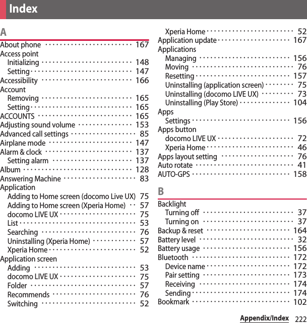 222Appendix/IndexAAbout phone････････････････････････ 167Access pointInitializing･････････････････････････ 148Setting････････････････････････････ 147Accessibility･････････････････････････ 166AccountRemoving･････････････････････････ 165Setting････････････････････････････ 165ACCOUNTS･･････････････････････････ 165Adjusting sound volume･･･････････････ 153Advanced call settings･･････････････････ 85Airplane mode･･･････････････････････ 147Alarm &amp; clock････････････････････････ 137Setting alarm･･････････････････････ 137Album･･････････････････････････････ 128Answering Machine････････････････････ 83ApplicationAdding to Home screen (docomo Live UX)75Adding to Home screen (Xperia Home)･･ 57docomo LIVE UX･････････････････････ 75List････････････････････････････････ 53Searching･･････････････････････････ 76Uninstalling (Xperia Home)････････････ 57Xperia Home････････････････････････ 52Application screenAdding････････････････････････････ 53docomo LIVE UX･････････････････････ 75Folder･････････････････････････････ 57Recommends･･･････････････････････ 76Switching･･････････････････････････ 52Xperia Home････････････････････････ 52Application update････････････････････ 167ApplicationsManaging･････････････････････････ 156Moving････････････････････････････ 76Resetting･･････････････････････････ 157Uninstalling (application screen)････････ 75Uninstalling (docomo LIVE UX)･････････ 73Uninstalling (Play Store)･･････････････ 104AppsSettings･･･････････････････････････ 156Apps buttondocomo LIVE UX･････････････････････ 72Xperia Home････････････････････････ 46Apps layout setting････････････････････ 76Auto rotate･･･････････････････････････ 41AUTO-GPS･･･････････････････････････ 158BBacklightTurning off･････････････････････････ 37Turning on･････････････････････････ 37Backup &amp; reset･･･････････････････････ 164Battery level･･････････････････････････ 32Battery usage････････････････････････ 156Bluetooth･･･････････････････････････ 172Device name･･･････････････････････ 172Pair setting････････････････････････ 173Receiving･････････････････････････ 174Sending･･･････････････････････････ 174Bookmark･･･････････････････････････ 102Index