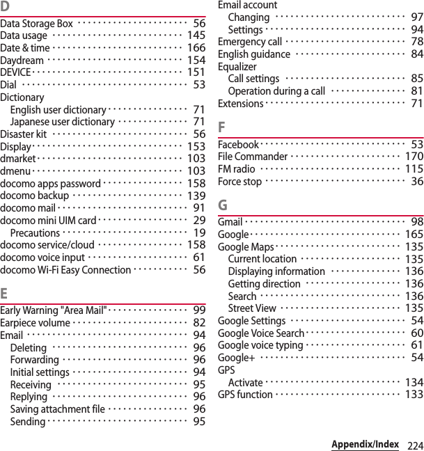 224Appendix/IndexDData Storage Box･･････････････････････ 56Data usage･･････････････････････････ 145Date &amp; time･･････････････････････････ 166Daydream･･･････････････････････････ 154DEVICE･･････････････････････････････ 151Dial･････････････････････････････････ 53DictionaryEnglish user dictionary････････････････ 71Japanese user dictionary･･････････････ 71Disaster kit･･･････････････････････････ 56Display･･････････････････････････････ 153dmarket･････････････････････････････ 103dmenu･･････････････････････････････ 103docomo apps password････････････････ 158docomo backup･･････････････････････ 139docomo mail･･････････････････････････ 91docomo mini UIM card･･････････････････ 29Precautions･････････････････････････ 19docomo service/cloud･････････････････ 158docomo voice input････････････････････ 61docomo Wi-Fi Easy Connection･･･････････ 56EEarly Warning &quot;Area Mail&quot;････････････････ 99Earpiece volume･･･････････････････････ 82Email････････････････････････････････ 94Deleting･･･････････････････････････ 96Forwarding･････････････････････････ 96Initial settings･･･････････････････････ 94Receiving･･････････････････････････ 95Replying･･･････････････････････････ 96Saving attachment file････････････････ 96Sending････････････････････････････ 95Email accountChanging･･････････････････････････ 97Settings････････････････････････････ 94Emergency call････････････････････････ 78English guidance･･････････････････････ 84EqualizerCall settings････････････････････････ 85Operation during a call･･･････････････ 81Extensions････････････････････････････ 71FFacebook･････････････････････････････ 53File Commander･･････････････････････ 170FM radio････････････････････････････ 115Force stop････････････････････････････ 36GGmail････････････････････････････････ 98Google･･････････････････････････････ 165Google Maps･････････････････････････ 135Current location････････････････････ 135Displaying information･･････････････ 136Getting direction･･･････････････････ 136Search････････････････････････････ 136Street View････････････････････････ 135Google Settings･･･････････････････････ 54Google Voice Search････････････････････ 60Google voice typing････････････････････ 61Google+･････････････････････････････ 54GPSActivate･･･････････････････････････ 134GPS function･････････････････････････ 133