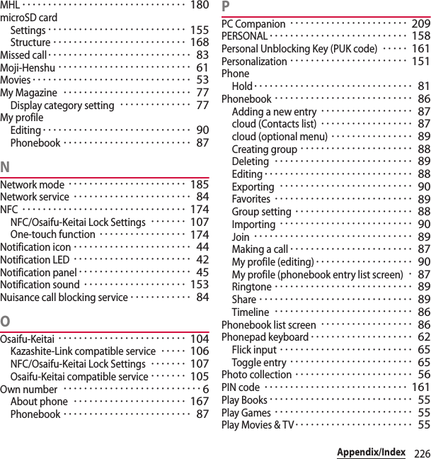 226Appendix/IndexMHL････････････････････････････････ 180microSD cardSettings･･･････････････････････････ 155Structure･･････････････････････････ 168Missed call････････････････････････････ 83Moji-Henshu･･････････････････････････ 61Movies･･･････････････････････････････ 53My Magazine･････････････････････････ 77Display category setting･･････････････ 77My profileEditing･････････････････････････････ 90Phonebook･････････････････････････ 87NNetwork mode･･･････････････････････ 185Network service･･･････････････････････ 84NFC････････････････････････････････ 174NFC/Osaifu-Keitai Lock Settings･･･････ 107One-touch function･････････････････ 174Notification icon･･･････････････････････ 44Notification LED･･･････････････････････ 42Notification panel･･････････････････････ 45Notification sound････････････････････ 153Nuisance call blocking service････････････ 84OOsaifu-Keitai･････････････････････････ 104Kazashite-Link compatible service･････ 106NFC/Osaifu-Keitai Lock Settings･･･････ 107Osaifu-Keitai compatible service･･･････ 105Own number･･･････････････････････････6About phone･･････････････････････ 167Phonebook･････････････････････････ 87PPC Companion･･･････････････････････ 209PERSONAL･･･････････････････････････ 158Personal Unblocking Key (PUK code)･････ 161Personalization･･･････････････････････ 151PhoneHold･･･････････････････････････････ 81Phonebook･･･････････････････････････ 86Adding a new entry･･････････････････ 87cloud (Contacts list)･･････････････････ 87cloud (optional menu)････････････････ 89Creating group･･････････････････････ 88Deleting･･･････････････････････････ 89Editing･････････････････････････････ 88Exporting･･････････････････････････ 90Favorites･･･････････････････････････ 89Group setting･･･････････････････････ 88Importing･･････････････････････････ 90Join･･･････････････････････････････ 89Making a call････････････････････････ 87My profile (editing)･･･････････････････ 90My profile (phonebook entry list screen)･87Ringtone･･･････････････････････････ 89Share･･････････････････････････････ 89Timeline･･･････････････････････････ 86Phonebook list screen･･････････････････ 86Phonepad keyboard････････････････････ 62Flick input･･････････････････････････ 65Toggle entry････････････････････････ 65Photo collection･･･････････････････････ 56PIN code････････････････････････････ 161Play Books････････････････････････････ 55Play Games･･･････････････････････････ 55Play Movies &amp; TV･･･････････････････････ 55