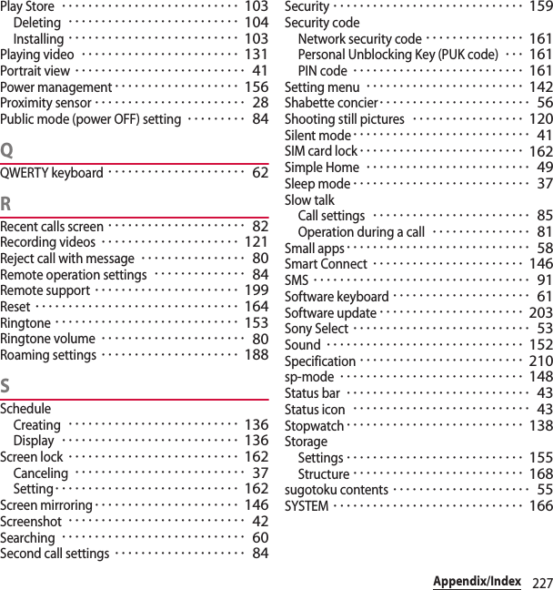 227Appendix/IndexPlay Store･･･････････････････････････ 103Deleting･･････････････････････････ 104Installing･･････････････････････････ 103Playing video････････････････････････ 131Portrait view･･････････････････････････ 41Power management･･･････････････････ 156Proximity sensor･･･････････････････････ 28Public mode (power OFF) setting･････････ 84QQWERTY keyboard･････････････････････ 62RRecent calls screen･････････････････････ 82Recording videos･････････････････････ 121Reject call with message････････････････ 80Remote operation settings･･････････････ 84Remote support･･････････････････････ 199Reset･･･････････････････････････････ 164Ringtone････････････････････････････ 153Ringtone volume･･････････････････････ 80Roaming settings･････････････････････ 188SScheduleCreating･･････････････････････････ 136Display･･･････････････････････････ 136Screen lock･･････････････････････････ 162Canceling･･････････････････････････ 37Setting････････････････････････････ 162Screen mirroring･･････････････････････ 146Screenshot･･･････････････････････････ 42Searching････････････････････････････ 60Second call settings････････････････････ 84Security･････････････････････････････ 159Security codeNetwork security code･･･････････････ 161Personal Unblocking Key (PUK code)･･･ 161PIN code･･････････････････････････ 161Setting menu････････････････････････ 142Shabette concier･･･････････････････････ 56Shooting still pictures･････････････････ 120Silent mode･･･････････････････････････ 41SIM card lock･････････････････････････ 162Simple Home･････････････････････････ 49Sleep mode･･･････････････････････････ 37Slow talkCall settings････････････････････････ 85Operation during a call･･･････････････ 81Small apps････････････････････････････ 58Smart Connect･･･････････････････････ 146SMS･････････････････････････････････ 91Software keyboard･････････････････････ 61Software update･･････････････････････ 203Sony Select･･･････････････････････････ 53Sound･･････････････････････････････ 152Specification･････････････････････････ 210sp-mode････････････････････････････ 148Status bar････････････････････････････ 43Status icon･･･････････････････････････ 43Stopwatch･･･････････････････････････ 138StorageSettings･･･････････････････････････ 155Structure･･････････････････････････ 168sugotoku contents･････････････････････ 55SYSTEM･････････････････････････････ 166