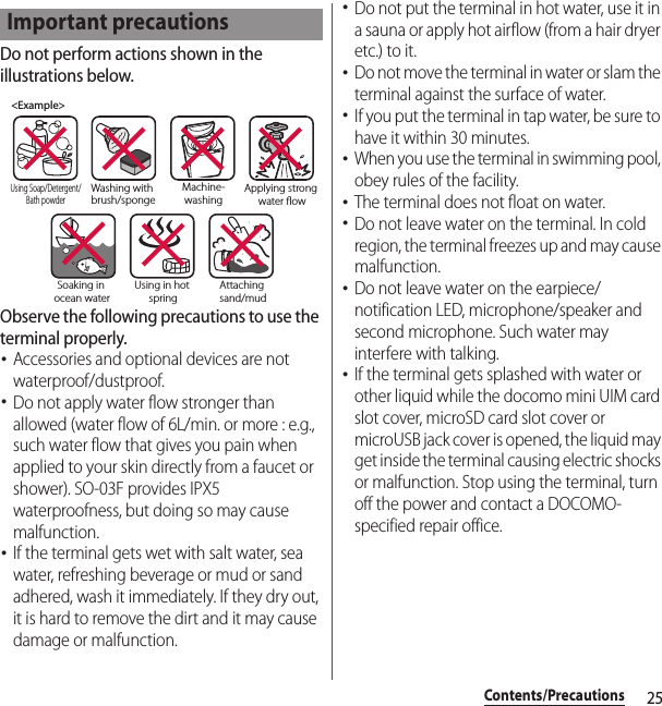 25Contents/PrecautionsDo not perform actions shown in the illustrations below.Observe the following precautions to use the terminal properly.･Accessories and optional devices are not waterproof/dustproof.･Do not apply water flow stronger than allowed (water flow of 6L/min. or more : e.g., such water flow that gives you pain when applied to your skin directly from a faucet or shower). SO-03F provides IPX5 waterproofness, but doing so may cause malfunction.･If the terminal gets wet with salt water, sea water, refreshing beverage or mud or sand adhered, wash it immediately. If they dry out, it is hard to remove the dirt and it may cause damage or malfunction.･Do not put the terminal in hot water, use it in a sauna or apply hot airflow (from a hair dryer etc.) to it.･Do not move the terminal in water or slam the terminal against the surface of water.･If you put the terminal in tap water, be sure to have it within 30 minutes.･When you use the terminal in swimming pool, obey rules of the facility.･The terminal does not float on water.･Do not leave water on the terminal. In cold region, the terminal freezes up and may cause malfunction.･Do not leave water on the earpiece/notification LED, microphone/speaker and second microphone. Such water may interfere with talking.･If the terminal gets splashed with water or other liquid while the docomo mini UIM card slot cover, microSD card slot cover or microUSB jack cover is opened, the liquid may get inside the terminal causing electric shocks or malfunction. Stop using the terminal, turn off the power and contact a DOCOMO-specified repair office.Important precautions&lt;Example&gt;Washing with brush/spongeUsing Soap/Detergent/Bath powderMachine-washingApplying strong water owSoaking in ocean waterUsing in hot springAttaching sand/mud