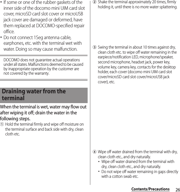 26Contents/Precautions･If some or one of the rubber gaskets of the inner side of the docomo mini UIM card slot cover, microSD card slot cover or microUSB jack cover are damaged or deformed, have them replaced at DOCOMO-specified repair office.･Do not connect 1Seg antenna cable, earphones, etc. with the terminal wet with water. Doing so may cause malfunction.DOCOMO does not guarantee actual operations under all states. Malfunctions deemed to be caused by inappropriate operation by the customer are not covered by the warranty.When the terminal is wet, water may flow out after wiping it off; drain the water in the following steps.aHold the terminal firmly and wipe off moisture on the terminal surface and back side with dry, clean cloth etc.bShake the terminal approximately 20 times, firmly holding it, until there is no more water splattering.cSwing the terminal in about 10 times against dry, clean cloth etc. to wipe off water remaining in the earpiece/notification LED, microphone/speaker, second microphone, headset jack, power key, volume key, camera key, contacts for the desktop holder, each cover (docomo mini UIM card slot cover/microSD card slot cover/microUSB jack cover), etc.dWipe off water drained from the terminal with dry, clean cloth etc., and dry naturally.･Wipe off water drained from the terminal with dry, clean cloth etc., and dry naturally.･Do not wipe off water remaining in gaps directly with a cotton swab etc.Draining water from the terminal