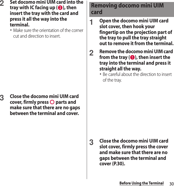 30Before Using the Terminal2Set docomo mini UIM card into the tray with IC facing up ( ), then insert the tray with the card and press it all the way into the terminal.･Make sure the orientation of the corner cut and direction to insert.3Close the docomo mini UIM card cover, firmly press   parts and make sure that there are no gaps between the terminal and cover.1Open the docomo mini UIM card slot cover, then hook your fingertip on the projection part of the tray to pull the tray straight out to remove it from the terminal.2Remove the docomo mini UIM card from the tray ( ), then insert the tray into the terminal and press it straight all the way.･Be careful about the direction to insert of the tray.3Close the docomo mini UIM card slot cover, firmly press the cover and make sure that there are no gaps between the terminal and cover (P.30).Removing docomo mini UIM card