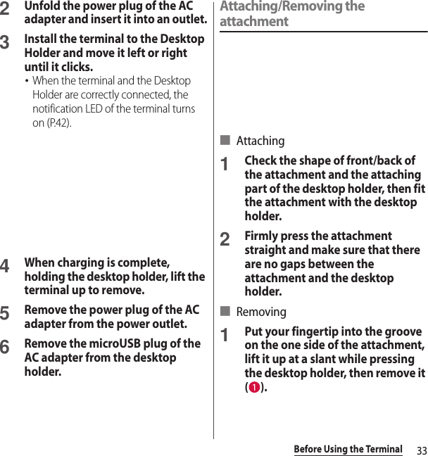 33Before Using the Terminal2Unfold the power plug of the AC adapter and insert it into an outlet.3Install the terminal to the Desktop Holder and move it left or right until it clicks.･When the terminal and the Desktop Holder are correctly connected, the notification LED of the terminal turns on (P.42).4When charging is complete, holding the desktop holder, lift the terminal up to remove. 5Remove the power plug of the AC adapter from the power outlet.6Remove the microUSB plug of the AC adapter from the desktop holder.Attaching/Removing the attachment■ Attaching1Check the shape of front/back of the attachment and the attaching part of the desktop holder, then fit the attachment with the desktop holder.2Firmly press the attachment straight and make sure that there are no gaps between the attachment and the desktop holder.■ Removing1Put your fingertip into the groove on the one side of the attachment, lift it up at a slant while pressing the desktop holder, then remove it ().