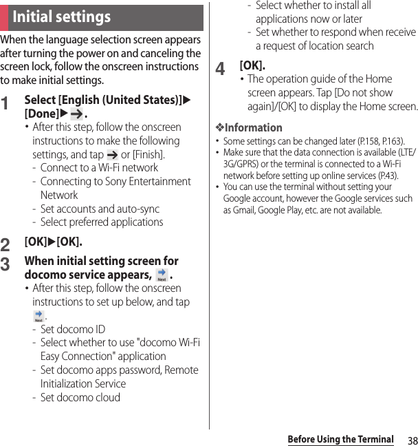 38Before Using the TerminalWhen the language selection screen appears after turning the power on and canceling the screen lock, follow the onscreen instructions to make initial settings.1Select [English (United States)]u[Done]u.･After this step, follow the onscreen instructions to make the following settings, and tap   or [Finish].-Connect to a Wi-Fi network- Connecting to Sony Entertainment Network- Set accounts and auto-sync- Select preferred applications2[OK]u[OK].3When initial setting screen for docomo service appears,  .･After this step, follow the onscreen instructions to set up below, and tap .- Set docomo ID- Select whether to use &quot;docomo Wi-Fi Easy Connection&quot; application- Set docomo apps password, Remote Initialization Service- Set docomo cloud- Select whether to install all applications now or later- Set whether to respond when receive a request of location search4[OK].･The operation guide of the Home screen appears. Tap [Do not show again]/[OK] to display the Home screen.❖Information･Some settings can be changed later (P.158, P.163).･Make sure that the data connection is available (LTE/3G/GPRS) or the terminal is connected to a Wi-Fi network before setting up online services (P.43).･You can use the terminal without setting your Google account, however the Google services such as Gmail, Google Play, etc. are not available.Initial settings