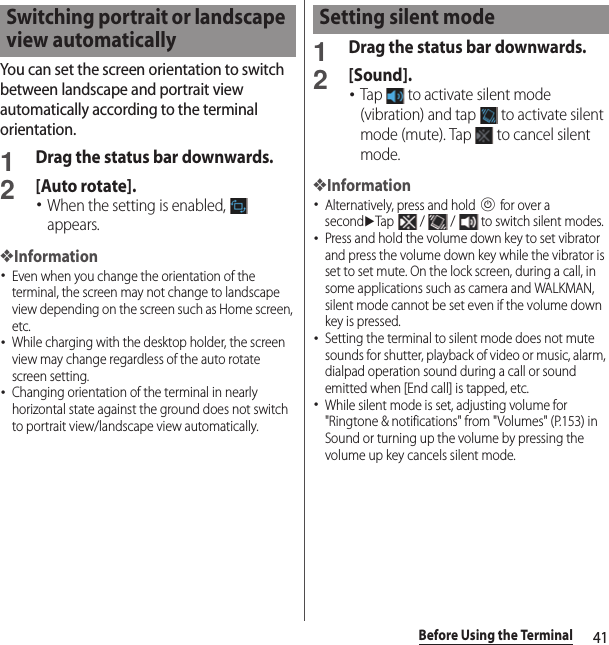 41Before Using the TerminalYou can set the screen orientation to switch between landscape and portrait view automatically according to the terminal orientation.1Drag the status bar downwards.2[Auto rotate].･When the setting is enabled,   appears.❖Information･Even when you change the orientation of the terminal, the screen may not change to landscape view depending on the screen such as Home screen, etc.･While charging with the desktop holder, the screen view may change regardless of the auto rotate screen setting.･Changing orientation of the terminal in nearly horizontal state against the ground does not switch to portrait view/landscape view automatically.1Drag the status bar downwards.2[Sound].･Tap   to activate silent mode (vibration) and tap   to activate silent mode (mute). Tap   to cancel silent mode.❖Information･Alternatively, press and hold P for over a seconduTap   /   /   to switch silent modes.･Press and hold the volume down key to set vibrator and press the volume down key while the vibrator is set to set mute. On the lock screen, during a call, in some applications such as camera and WALKMAN, silent mode cannot be set even if the volume down key is pressed.･Setting the terminal to silent mode does not mute sounds for shutter, playback of video or music, alarm, dialpad operation sound during a call or sound emitted when [End call] is tapped, etc.･While silent mode is set, adjusting volume for &quot;Ringtone &amp; notifications&quot; from &quot;Volumes&quot; (P.153) in Sound or turning up the volume by pressing the volume up key cancels silent mode.Switching portrait or landscape view automaticallySetting silent mode