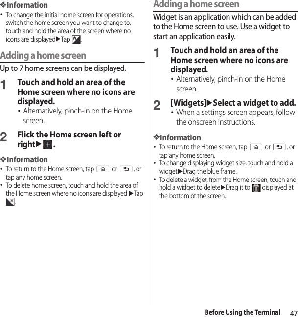 47Before Using the Terminal❖Information･To change the initial home screen for operations, switch the home screen you want to change to, touch and hold the area of the screen where no icons are displayeduTap .Adding a home screenUp to 7 home screens can be displayed.1Touch and hold an area of the Home screen where no icons are displayed.･Alternatively, pinch-in on the Home screen.2Flick the Home screen left or rightu.❖Information･To return to the Home screen, tap y or x, or tap any home screen.･To delete home screen, touch and hold the area of the Home screen where no icons are displayed uTap .Adding a home screenWidget is an application which can be added to the Home screen to use. Use a widget to start an application easily.1Touch and hold an area of the Home screen where no icons are displayed.･Alternatively, pinch-in on the Home screen.2[Widgets]uSelect a widget to add.･When a settings screen appears, follow the onscreen instructions.❖Information･To return to the Home screen, tap y or x, or tap any home screen.･To change displaying widget size, touch and hold a widgetuDrag the blue frame.･To delete a widget, from the Home screen, touch and hold a widget to deleteuDrag it to   displayed at the bottom of the screen.