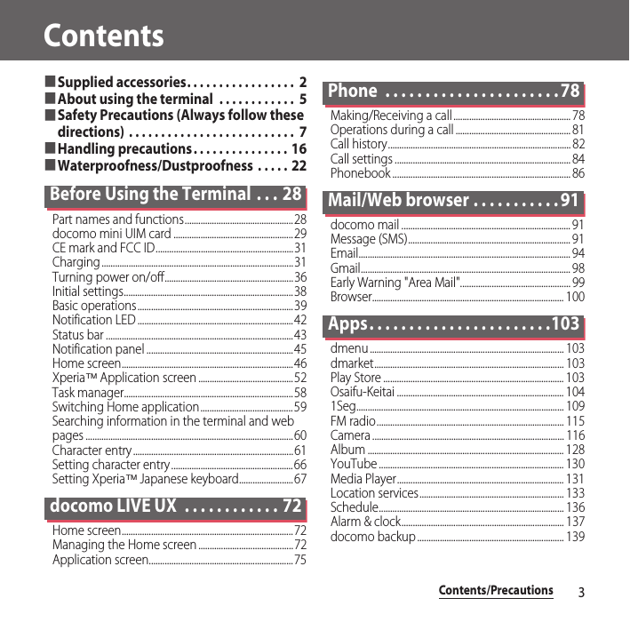 Contents/Precautions3Contents■Supplied accessories. . . . . . . . . . . . . . . . .  2■About using the terminal  . . . . . . . . . . . .  5■Safety Precautions (Always follow these directions) . . . . . . . . . . . . . . . . . . . . . . . . . .  7■Handling precautions. . . . . . . . . . . . . . . 16■Waterproofness/Dustproofness  . . . . . 22Before Using the Terminal  . . . 28Part names and functions................................................28docomo mini UIM card .....................................................29CE mark and FCC ID.............................................................31Charging.....................................................................................31Turning power on/off.........................................................36Initial settings...........................................................................38Basic operations.....................................................................39Notification LED .....................................................................42Status bar ...................................................................................43Notification panel .................................................................45Home screen............................................................................46Xperia™ Application screen ..........................................52Task manager...........................................................................58Switching Home application.........................................59Searching information in the terminal and web pages ............................................................................................60Character entry.......................................................................61Setting character entry......................................................66Setting Xperia™ Japanese keyboard........................67docomo LIVE UX  . . . . . . . . . . . . 72Home screen............................................................................72Managing the Home screen ..........................................72Application screen................................................................75Phone  . . . . . . . . . . . . . . . . . . . . . . 78Making/Receiving a call.................................................... 78Operations during a call ................................................... 81Call history................................................................................. 82Call settings .............................................................................. 84Phonebook ............................................................................... 86Mail/Web browser . . . . . . . . . . . 91docomo mail ........................................................................... 91Message (SMS)........................................................................ 91Email.............................................................................................. 94Gmail............................................................................................. 98Early Warning &quot;Area Mail&quot;................................................. 99Browser..................................................................................... 100Apps. . . . . . . . . . . . . . . . . . . . . . .103dmenu ...................................................................................... 103dmarket.................................................................................... 103Play Store ................................................................................ 103Osaifu-Keitai .......................................................................... 1041Seg............................................................................................ 109FM radio................................................................................... 115Camera ..................................................................................... 116Album ....................................................................................... 128YouTube .................................................................................. 130Media Player.......................................................................... 131Location services................................................................ 133Schedule.................................................................................. 136Alarm &amp; clock........................................................................ 137docomo backup ................................................................. 139