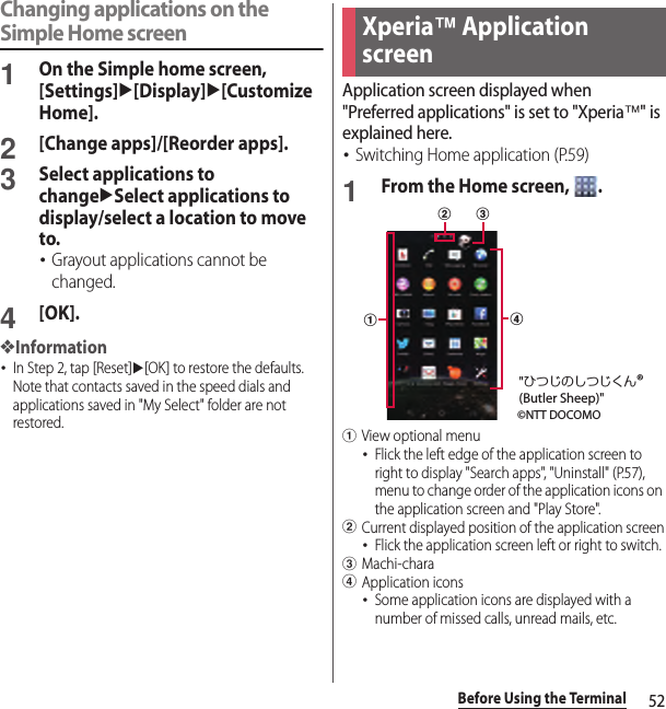 52Before Using the TerminalChanging applications on the Simple Home screen1On the Simple home screen, [Settings]u[Display]u[Customize Home].2[Change apps]/[Reorder apps].3Select applications to changeuSelect applications to display/select a location to move to.･Grayout applications cannot be changed.4[OK].❖Information･In Step 2, tap [Reset]u[OK] to restore the defaults. Note that contacts saved in the speed dials and applications saved in &quot;My Select&quot; folder are not restored.Application screen displayed when &quot;Preferred applications&quot; is set to &quot;Xperia™&quot; is explained here.･Switching Home application (P.59)1From the Home screen,  .aView optional menu･Flick the left edge of the application screen to right to display &quot;Search apps&quot;, &quot;Uninstall&quot; (P.57), menu to change order of the application icons on the application screen and &quot;Play Store&quot;.bCurrent displayed position of the application screen･Flick the application screen left or right to switch.cMachi-charadApplication icons･Some application icons are displayed with a number of missed calls, unread mails, etc.Xperia™ Application screenadbc©NTT DOCOMO&quot;ひつじのしつじくん®(Butler Sheep)&quot;