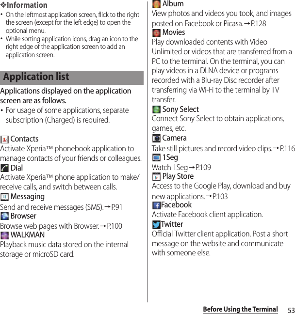 53Before Using the Terminal❖Information･On the leftmost application screen, flick to the right the screen (except for the left edge) to open the optional menu.･While sorting application icons, drag an icon to the right edge of the application screen to add an application screen.Applications displayed on the application screen are as follows.･For usage of some applications, separate subscription (Charged) is required. ContactsActivate Xperia™ phonebook application to manage contacts of your friends or colleagues. DialActivate Xperia™ phone application to make/receive calls, and switch between calls. MessagingSend and receive messages (SMS).→P. 9 1 BrowserBrowse web pages with Browser.→P.100 WALKMANPlayback music data stored on the internal storage or microSD card. AlbumView photos and videos you took, and images posted on Facebook or Picasa.→P. 1 2 8 MoviesPlay downloaded contents with Video Unlimited or videos that are transferred from a PC to the terminal. On the terminal, you can play videos in a DLNA device or programs recorded with a Blu-ray Disc recorder after transferring via Wi-Fi to the terminal by TV transfer. Sony SelectConnect Sony Select to obtain applications, games, etc. CameraTake still pictures and record video clips.→P.116 1SegWatch 1Seg→P. 1 0 9 Play StoreAccess to the Google Play, download and buy new applications.→P. 1 0 3FacebookActivate Facebook client application.TwitterOfficial Twitter client application. Post a short message on the website and communicate with someone else.Application list