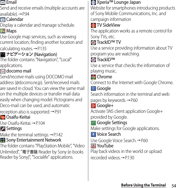 54Before Using the Terminal EmailSend and receive emails (multiple accounts are available).→P. 9 4 CalendarDisplay a calendar and manage schedule. MapsUse Google map services, such as viewing current location, finding another location and calculating routes.→P. 1 3 5 ナビゲーション (Navigation)The folder contains &quot;Navigation&quot;, &quot;Local&quot; applications. docomo mailSend/receive mails using DOCOMO mail address (@docomo.ne.jp). Sent/received mails are saved in cloud. You can view the same mail on the multiple devices or transfer mail data easily when changing model. Pictograms and Deco-mail can be used, and automatic reception also is supported.→P. 9 1 Osaifu-KeitaiUse Osaifu-Keitai.→P.104 SettingsMake the terminal settings.→P.142 Sony Entertainment NetworkThe folder contains &quot;PlayStation Mobile&quot;, &quot;Video Unlimited&quot;, &quot;電子書籍 Reader by Sony (e-books Reader by Sony)&quot;, &quot;Socialife&quot; applications. Xperia™ Lounge JapanWebsite for smartphones introducing products of Sony Mobile Communications, Inc. and campaign information TV SideViewThe application works as a remote control for Sony TVs, etc. TrackID™ TVUse a service providing information about TV program you are watching. TrackID™Use a service that checks the information of playing music. ChromeConnect to the Internet with Google Chrome. GoogleSearch information in the terminal and web pages by keywords.→P. 6 0 Google+Activate SNS client application Google+ provided by Google. Google SettingsMake settings for Google applications. Voice SearchUse Google Voice Search.→P. 6 0 YouTubePlay back videos in the world or upload recorded videos.→P.130