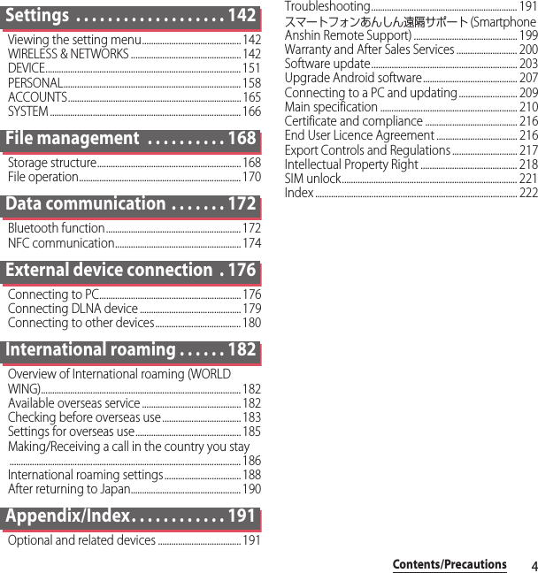 4Contents/PrecautionsSettings  . . . . . . . . . . . . . . . . . . . 142Viewing the setting menu............................................142WIRELESS &amp; NETWORKS .................................................142DEVICE....................................................................................... 151PERSONAL............................................................................... 158ACCOUNTS............................................................................. 165SYSTEM ..................................................................................... 166File management  . . . . . . . . . . 168Storage structure................................................................168File operation........................................................................ 170Data communication . . . . . . . 172Bluetooth function............................................................172NFC communication........................................................ 174External device connection  . 176Connecting to PC............................................................... 176Connecting DLNA device .............................................179Connecting to other devices...................................... 180International roaming . . . . . . 182Overview of International roaming (WORLD WING)......................................................................................... 182Available overseas service ............................................182Checking before overseas use ...................................183Settings for overseas use...............................................185Making/Receiving a call in the country you stay....................................................................................................... 186International roaming settings.................................. 188After returning to Japan................................................. 190Appendix/Index. . . . . . . . . . . . 191Optional and related devices ..................................... 191Troubleshooting................................................................. 191スマートフォンあんしん遠隔サポート (Smartphone Anshin Remote Support) .............................................. 199Warranty and After Sales Services ........................... 200Software update................................................................. 203Upgrade Android software.......................................... 207Connecting to a PC and updating .......................... 209Main specification ............................................................. 210Certificate and compliance ......................................... 216End User Licence Agreement .................................... 216Export Controls and Regulations ............................. 217Intellectual Property Right ........................................... 218SIM unlock.............................................................................. 221Index .......................................................................................... 222