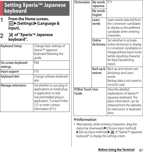 67Before Using the Terminal1From the Home screen, u[Settings]u[Language &amp; input].2 of &quot;Xperia™ Japanese keyboard&quot;.❖Information･Alternatively, while entering characters, drag the status bar downwardsu[Choose input method] u[Set up input methods]u of &quot;Xperia™ Japanese keyboard&quot; to display the setting screen.Setting Xperia™ Japanese keyboardKeyboard SetupChange basic settings of Xperia™ Japanese keyboard following the guide.On-screen keyboard settingsP. 6 8Input supportP. 7 0Keyboard skinChange software keyboard skin.Manage extensionsSet whether to use plug-in applications or install plug-in application to add.Use preinstalled plug-in application, &quot;Contact Picker 2.3&quot;, to enter contact information (P.71).Dictionaries My words JapaneseP. 7 1My words EnglishLearn wordsLearn words selected from the conversion candidates to display as the preferred candidate when entering characters.Online dictionarySet whether to activate online dictionary to display in conversion candidates in Hiragana/Kanji input mode (while inputting character for Kanji handwriting input).Back up &amp; restoreBack up and restore user dictionary and Learn words.Backup data is not saved in microSD card.POBox Touch User GuideView the detailed explanations of Xperia™ Japanese keyboard. The latest information can be obtained from the websites for extensions or keyboard skins.