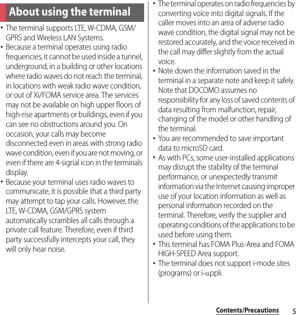 5Contents/PrecautionsContents/Precautions･The terminal supports LTE, W-CDMA, GSM/GPRS and Wireless LAN Systems.･Because a terminal operates using radio frequencies, it cannot be used inside a tunnel, underground, in a building or other locations where radio waves do not reach the terminal, in locations with weak radio wave condition, or out of Xi/FOMA service area. The services may not be available on high upper floors of high-rise apartments or buildings, even if you can see no obstructions around you. On occasion, your calls may become disconnected even in areas with strong radio wave condition, even if you are not moving, or even if there are 4-signal icon in the terminals display.･Because your terminal uses radio waves to communicate, it is possible that a third party may attempt to tap your calls. However, the LTE, W-CDMA, GSM/GPRS system automatically scrambles all calls through a private call feature. Therefore, even if third party successfully intercepts your call, they will only hear noise.･The terminal operates on radio frequencies by converting voice into digital signals. If the caller moves into an area of adverse radio wave condition, the digital signal may not be restored accurately, and the voice received in the call may differ slightly from the actual voice.･Note down the information saved in the terminal in a separate note and keep it safely. Note that DOCOMO assumes no responsibility for any loss of saved contents of data resulting from malfunction, repair, changing of the model or other handling of the terminal.･You are recommended to save important data to microSD card.･As with PCs, some user-installed applications may disrupt the stability of the terminal performance, or unexpectedly transmit information via the Internet causing improper use of your location information as well as personal information recorded on the terminal. Therefore, verify the supplier and operating conditions of the applications to be used before using them.･This terminal has FOMA Plus-Area and FOMA HIGH-SPEED Area support.･The terminal does not support i-mode sites (programs) or i-αppli.About using the terminal